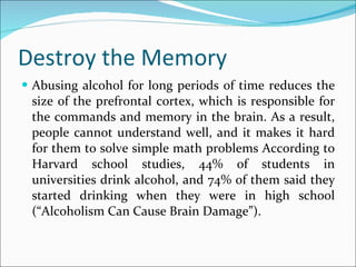 Destroy the Memory Abusing alcohol for long periods of time reduces the size of the prefrontal cortex, which is responsible for the commands and memory in the brain. As a result, people cannot understand well, and it makes it hard for them to solve simple math problems According to Harvard school studies, 44% of students in universities drink alcohol, and 74% of them said they started drinking when they were in high school (“Alcoholism Can Cause Brain Damage”).  