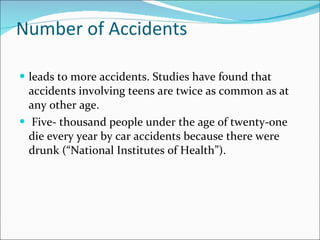 Number of Accidents leads to more accidents. Studies have found that accidents involving teens are twice as common as at any other age. Five- thousand people under the age of twenty-one die every year by car accidents because there were drunk (“National Institutes of Health”).  