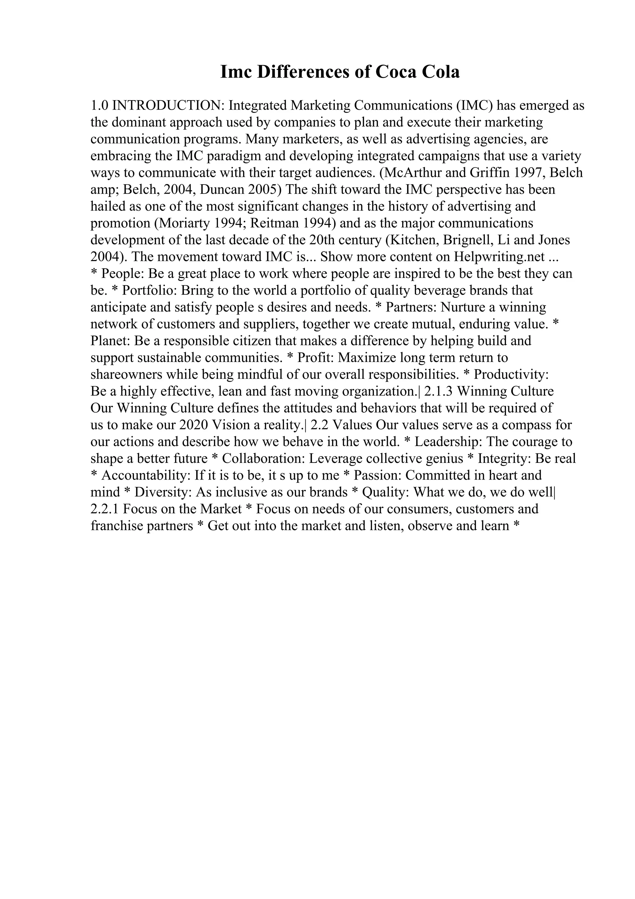Imc Differences of Coca Cola
1.0 INTRODUCTION: Integrated Marketing Communications (IMC) has emerged as
the dominant approach used by companies to plan and execute their marketing
communication programs. Many marketers, as well as advertising agencies, are
embracing the IMC paradigm and developing integrated campaigns that use a variety
ways to communicate with their target audiences. (McArthur and Griffin 1997, Belch
amp; Belch, 2004, Duncan 2005) The shift toward the IMC perspective has been
hailed as one of the most significant changes in the history of advertising and
promotion (Moriarty 1994; Reitman 1994) and as the major communications
development of the last decade of the 20th century (Kitchen, Brignell, Li and Jones
2004). The movement toward IMC is... Show more content on Helpwriting.net ...
* People: Be a great place to work where people are inspired to be the best they can
be. * Portfolio: Bring to the world a portfolio of quality beverage brands that
anticipate and satisfy people s desires and needs. * Partners: Nurture a winning
network of customers and suppliers, together we create mutual, enduring value. *
Planet: Be a responsible citizen that makes a difference by helping build and
support sustainable communities. * Profit: Maximize long term return to
shareowners while being mindful of our overall responsibilities. * Productivity:
Be a highly effective, lean and fast moving organization.| 2.1.3 Winning Culture
Our Winning Culture defines the attitudes and behaviors that will be required of
us to make our 2020 Vision a reality.| 2.2 Values Our values serve as a compass for
our actions and describe how we behave in the world. * Leadership: The courage to
shape a better future * Collaboration: Leverage collective genius * Integrity: Be real
* Accountability: If it is to be, it s up to me * Passion: Committed in heart and
mind * Diversity: As inclusive as our brands * Quality: What we do, we do well|
2.2.1 Focus on the Market * Focus on needs of our consumers, customers and
franchise partners * Get out into the market and listen, observe and learn *
 