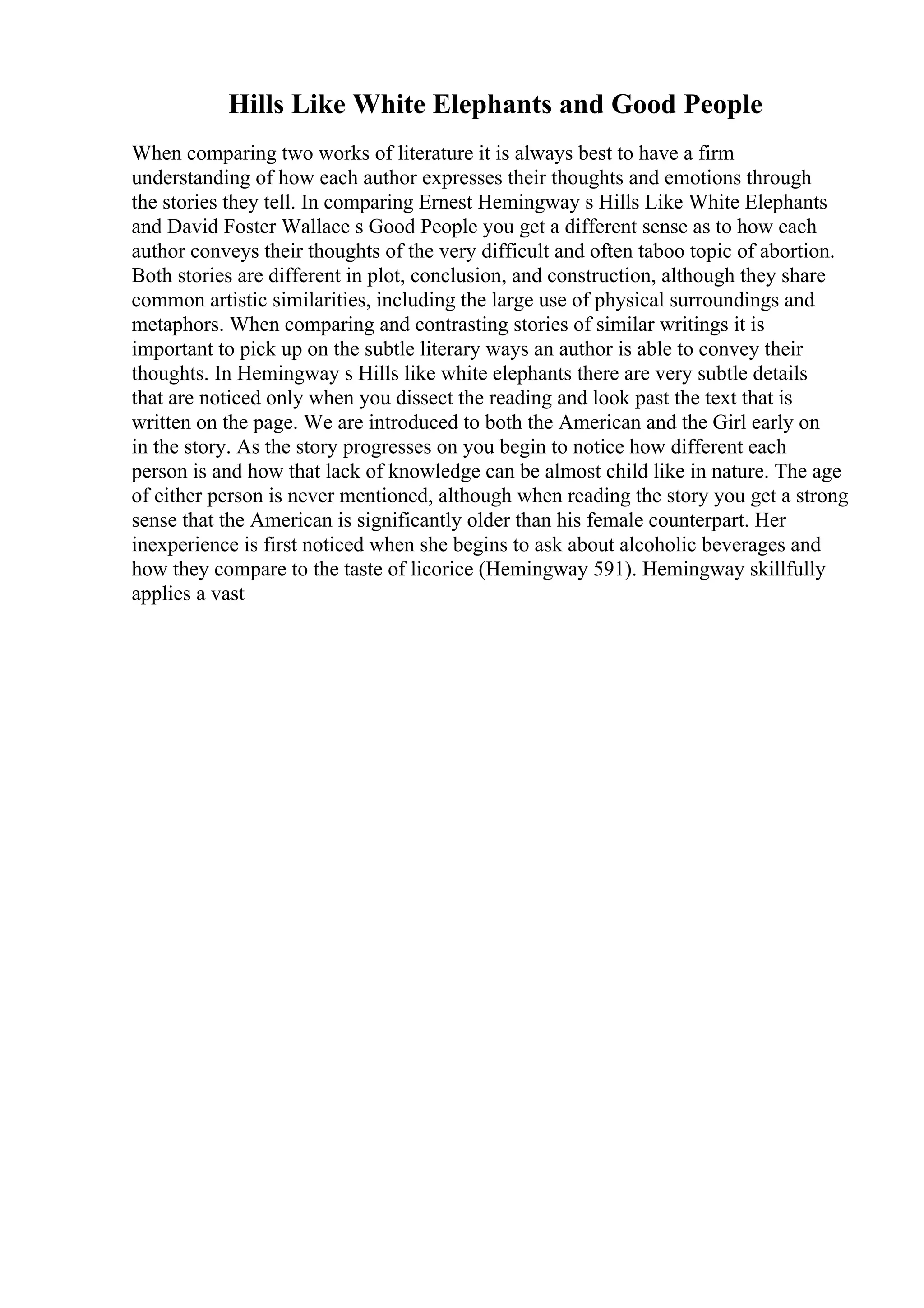 Hills Like White Elephants and Good People
When comparing two works of literature it is always best to have a firm
understanding of how each author expresses their thoughts and emotions through
the stories they tell. In comparing Ernest Hemingway s Hills Like White Elephants
and David Foster Wallace s Good People you get a different sense as to how each
author conveys their thoughts of the very difficult and often taboo topic of abortion.
Both stories are different in plot, conclusion, and construction, although they share
common artistic similarities, including the large use of physical surroundings and
metaphors. When comparing and contrasting stories of similar writings it is
important to pick up on the subtle literary ways an author is able to convey their
thoughts. In Hemingway s Hills like white elephants there are very subtle details
that are noticed only when you dissect the reading and look past the text that is
written on the page. We are introduced to both the American and the Girl early on
in the story. As the story progresses on you begin to notice how different each
person is and how that lack of knowledge can be almost child like in nature. The age
of either person is never mentioned, although when reading the story you get a strong
sense that the American is significantly older than his female counterpart. Her
inexperience is first noticed when she begins to ask about alcoholic beverages and
how they compare to the taste of licorice (Hemingway 591). Hemingway skillfully
applies a vast
 