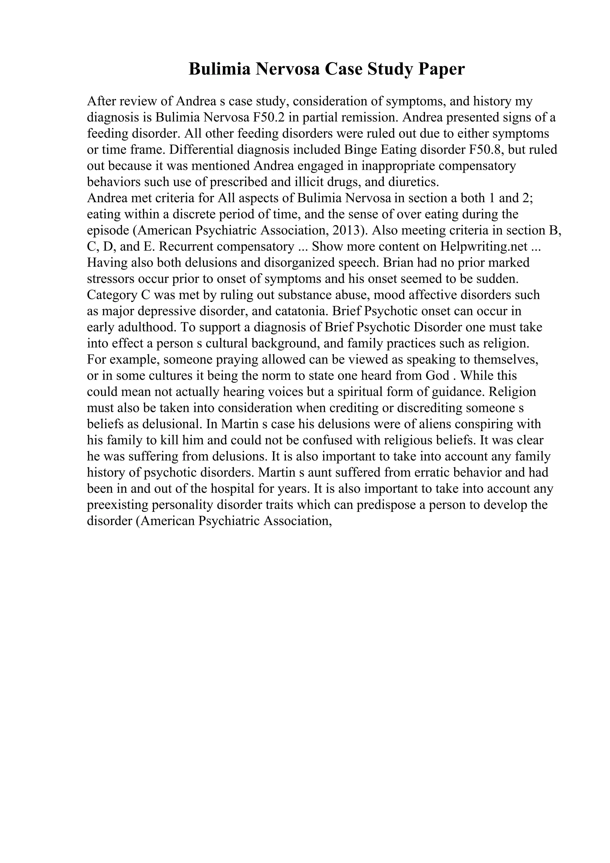 Bulimia Nervosa Case Study Paper
After review of Andrea s case study, consideration of symptoms, and history my
diagnosis is Bulimia Nervosa F50.2 in partial remission. Andrea presented signs of a
feeding disorder. All other feeding disorders were ruled out due to either symptoms
or time frame. Differential diagnosis included Binge Eating disorder F50.8, but ruled
out because it was mentioned Andrea engaged in inappropriate compensatory
behaviors such use of prescribed and illicit drugs, and diuretics.
Andrea met criteria for All aspects of Bulimia Nervosa in section a both 1 and 2;
eating within a discrete period of time, and the sense of over eating during the
episode (American Psychiatric Association, 2013). Also meeting criteria in section B,
C, D, and E. Recurrent compensatory ... Show more content on Helpwriting.net ...
Having also both delusions and disorganized speech. Brian had no prior marked
stressors occur prior to onset of symptoms and his onset seemed to be sudden.
Category C was met by ruling out substance abuse, mood affective disorders such
as major depressive disorder, and catatonia. Brief Psychotic onset can occur in
early adulthood. To support a diagnosis of Brief Psychotic Disorder one must take
into effect a person s cultural background, and family practices such as religion.
For example, someone praying allowed can be viewed as speaking to themselves,
or in some cultures it being the norm to state one heard from God . While this
could mean not actually hearing voices but a spiritual form of guidance. Religion
must also be taken into consideration when crediting or discrediting someone s
beliefs as delusional. In Martin s case his delusions were of aliens conspiring with
his family to kill him and could not be confused with religious beliefs. It was clear
he was suffering from delusions. It is also important to take into account any family
history of psychotic disorders. Martin s aunt suffered from erratic behavior and had
been in and out of the hospital for years. It is also important to take into account any
preexisting personality disorder traits which can predispose a person to develop the
disorder (American Psychiatric Association,
 
