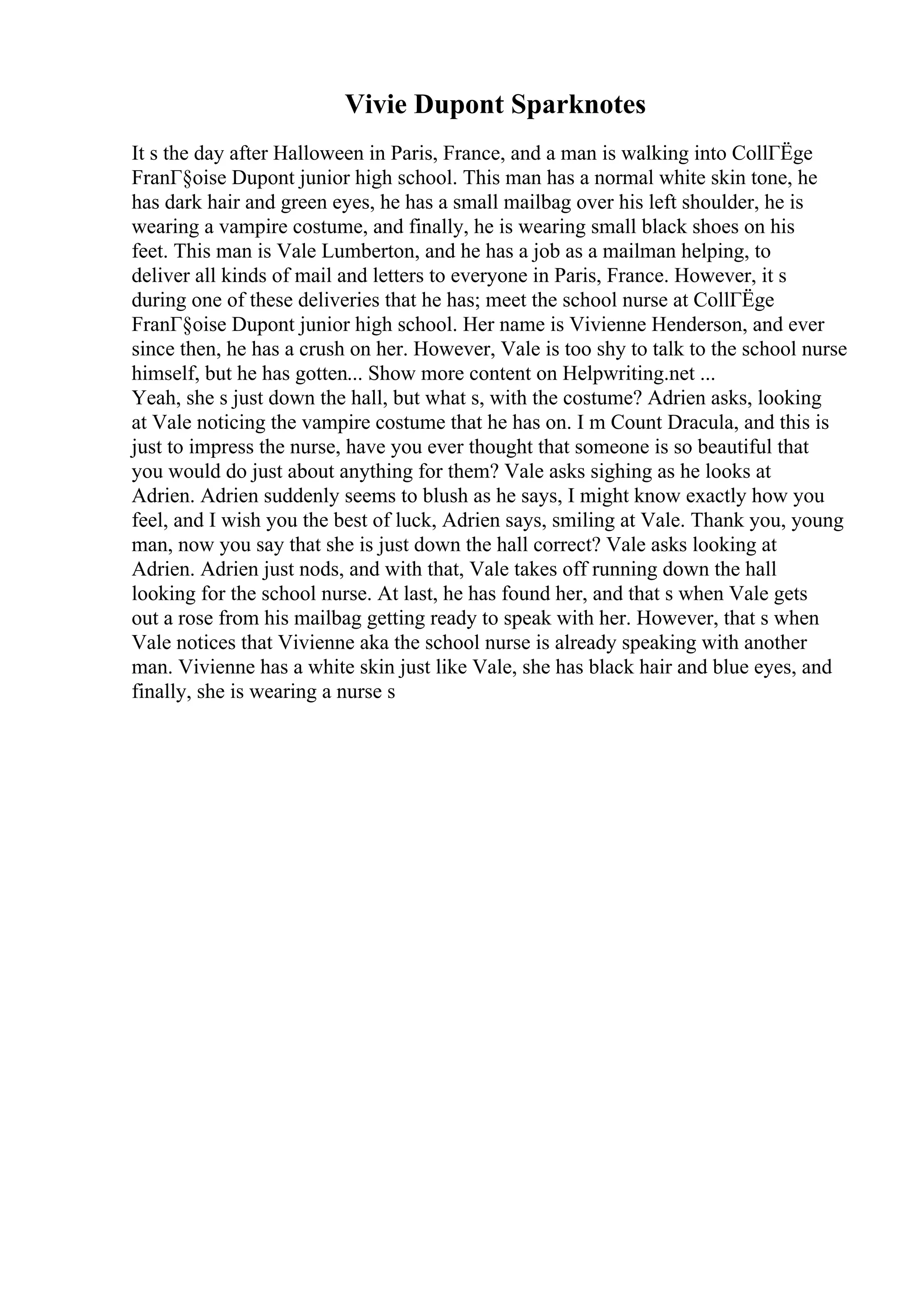 Vivie Dupont Sparknotes
It s the day after Halloween in Paris, France, and a man is walking into CollГЁge
FranГ§oise Dupont junior high school. This man has a normal white skin tone, he
has dark hair and green eyes, he has a small mailbag over his left shoulder, he is
wearing a vampire costume, and finally, he is wearing small black shoes on his
feet. This man is Vale Lumberton, and he has a job as a mailman helping, to
deliver all kinds of mail and letters to everyone in Paris, France. However, it s
during one of these deliveries that he has; meet the school nurse at CollГЁge
FranГ§oise Dupont junior high school. Her name is Vivienne Henderson, and ever
since then, he has a crush on her. However, Vale is too shy to talk to the school nurse
himself, but he has gotten... Show more content on Helpwriting.net ...
Yeah, she s just down the hall, but what s, with the costume? Adrien asks, looking
at Vale noticing the vampire costume that he has on. I m Count Dracula, and this is
just to impress the nurse, have you ever thought that someone is so beautiful that
you would do just about anything for them? Vale asks sighing as he looks at
Adrien. Adrien suddenly seems to blush as he says, I might know exactly how you
feel, and I wish you the best of luck, Adrien says, smiling at Vale. Thank you, young
man, now you say that she is just down the hall correct? Vale asks looking at
Adrien. Adrien just nods, and with that, Vale takes off running down the hall
looking for the school nurse. At last, he has found her, and that s when Vale gets
out a rose from his mailbag getting ready to speak with her. However, that s when
Vale notices that Vivienne aka the school nurse is already speaking with another
man. Vivienne has a white skin just like Vale, she has black hair and blue eyes, and
finally, she is wearing a nurse s
 