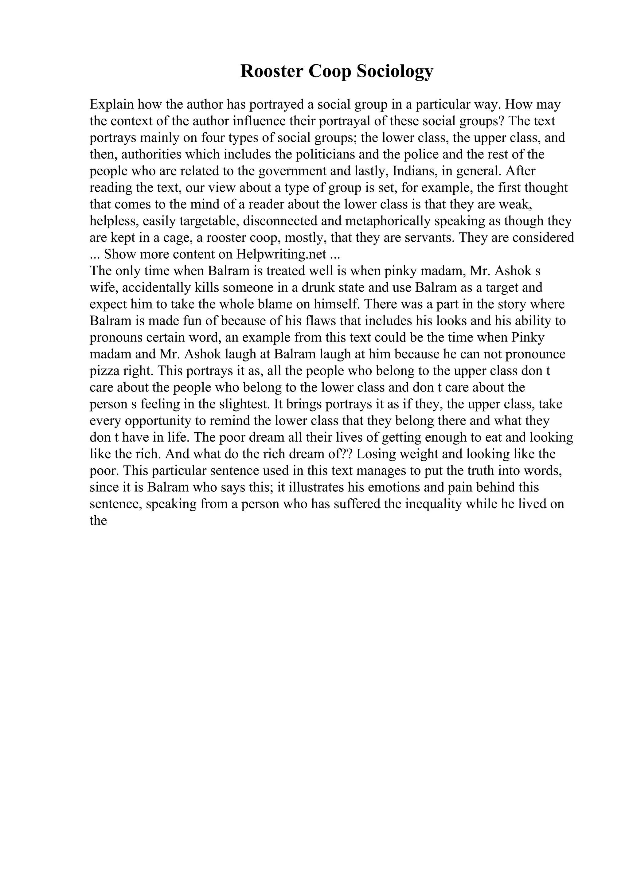 Rooster Coop Sociology
Explain how the author has portrayed a social group in a particular way. How may
the context of the author influence their portrayal of these social groups? The text
portrays mainly on four types of social groups; the lower class, the upper class, and
then, authorities which includes the politicians and the police and the rest of the
people who are related to the government and lastly, Indians, in general. After
reading the text, our view about a type of group is set, for example, the first thought
that comes to the mind of a reader about the lower class is that they are weak,
helpless, easily targetable, disconnected and metaphorically speaking as though they
are kept in a cage, a rooster coop, mostly, that they are servants. They are considered
... Show more content on Helpwriting.net ...
The only time when Balram is treated well is when pinky madam, Mr. Ashok s
wife, accidentally kills someone in a drunk state and use Balram as a target and
expect him to take the whole blame on himself. There was a part in the story where
Balram is made fun of because of his flaws that includes his looks and his ability to
pronouns certain word, an example from this text could be the time when Pinky
madam and Mr. Ashok laugh at Balram laugh at him because he can not pronounce
pizza right. This portrays it as, all the people who belong to the upper class don t
care about the people who belong to the lower class and don t care about the
person s feeling in the slightest. It brings portrays it as if they, the upper class, take
every opportunity to remind the lower class that they belong there and what they
don t have in life. The poor dream all their lives of getting enough to eat and looking
like the rich. And what do the rich dream of?? Losing weight and looking like the
poor. This particular sentence used in this text manages to put the truth into words,
since it is Balram who says this; it illustrates his emotions and pain behind this
sentence, speaking from a person who has suffered the inequality while he lived on
the
 