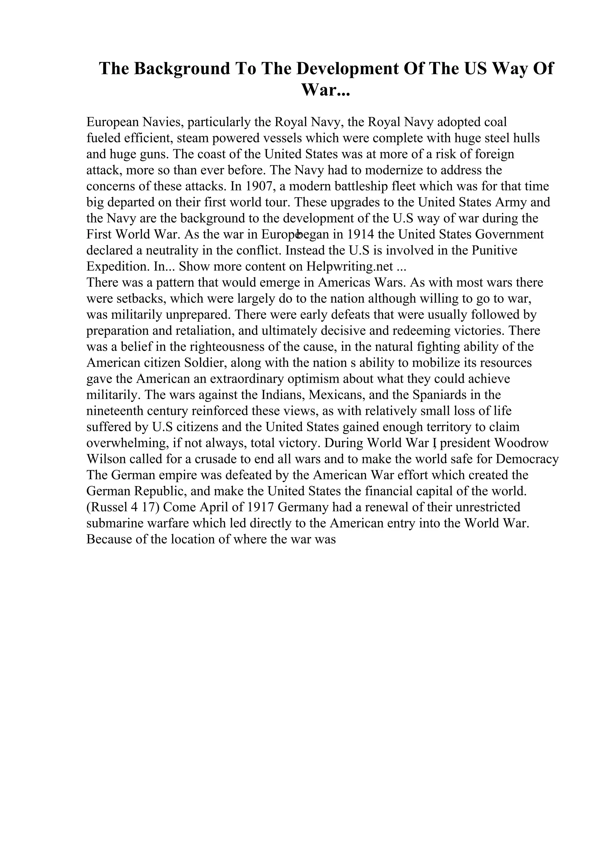 The Background To The Development Of The US Way Of
War...
European Navies, particularly the Royal Navy, the Royal Navy adopted coal
fueled efficient, steam powered vessels which were complete with huge steel hulls
and huge guns. The coast of the United States was at more of a risk of foreign
attack, more so than ever before. The Navy had to modernize to address the
concerns of these attacks. In 1907, a modern battleship fleet which was for that time
big departed on their first world tour. These upgrades to the United States Army and
the Navy are the background to the development of the U.S way of war during the
First World War. As the war in Europe
began in 1914 the United States Government
declared a neutrality in the conflict. Instead the U.S is involved in the Punitive
Expedition. In... Show more content on Helpwriting.net ...
There was a pattern that would emerge in Americas Wars. As with most wars there
were setbacks, which were largely do to the nation although willing to go to war,
was militarily unprepared. There were early defeats that were usually followed by
preparation and retaliation, and ultimately decisive and redeeming victories. There
was a belief in the righteousness of the cause, in the natural fighting ability of the
American citizen Soldier, along with the nation s ability to mobilize its resources
gave the American an extraordinary optimism about what they could achieve
militarily. The wars against the Indians, Mexicans, and the Spaniards in the
nineteenth century reinforced these views, as with relatively small loss of life
suffered by U.S citizens and the United States gained enough territory to claim
overwhelming, if not always, total victory. During World War I
, president Woodrow
Wilson called for a crusade to end all wars and to make the world safe for Democracy
The German empire was defeated by the American War effort which created the
German Republic, and make the United States the financial capital of the world.
(Russel 4 17) Come April of 1917 Germany had a renewal of their unrestricted
submarine warfare which led directly to the American entry into the World War.
Because of the location of where the war was
 