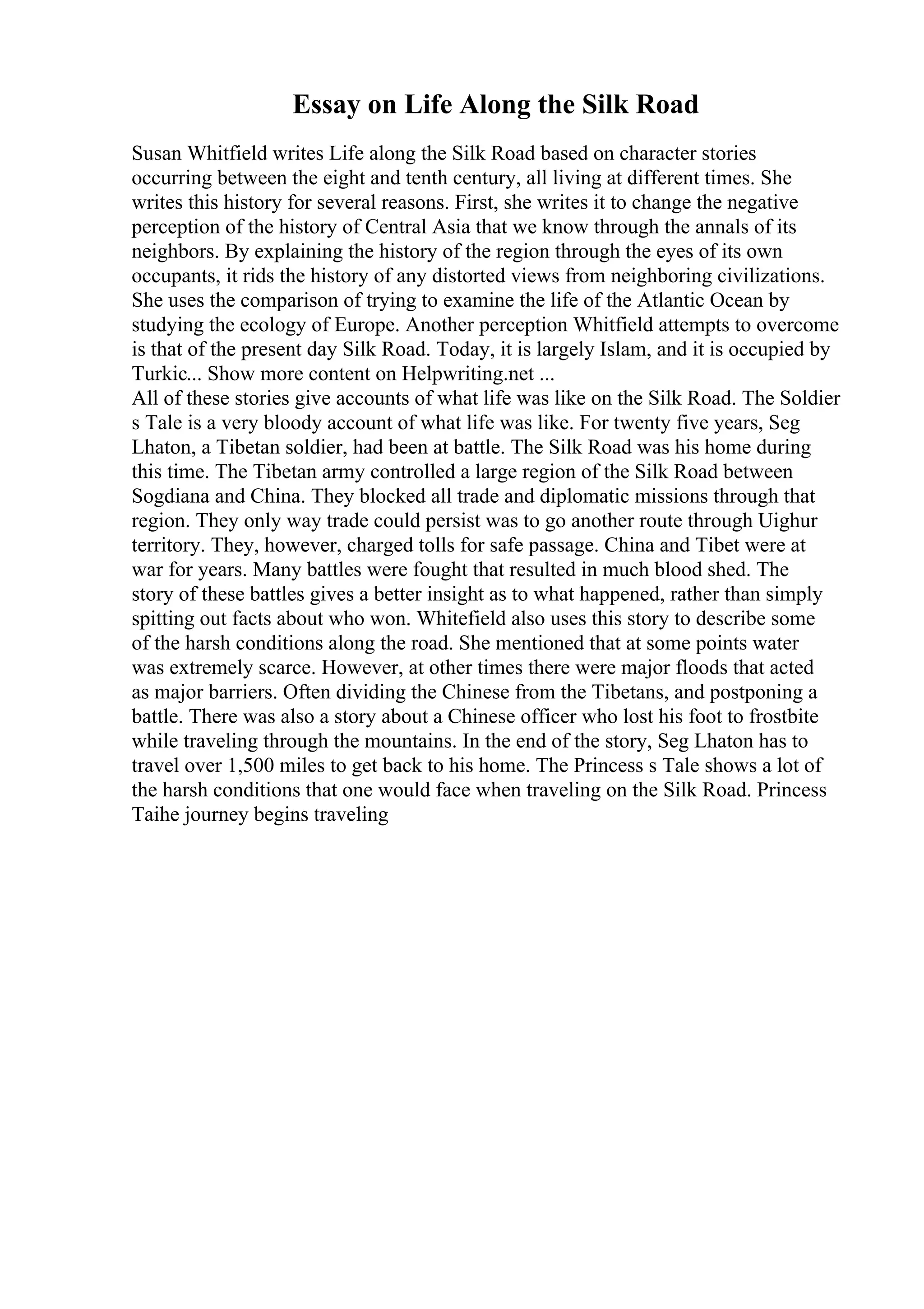 Essay on Life Along the Silk Road
Susan Whitfield writes Life along the Silk Road based on character stories
occurring between the eight and tenth century, all living at different times. She
writes this history for several reasons. First, she writes it to change the negative
perception of the history of Central Asia that we know through the annals of its
neighbors. By explaining the history of the region through the eyes of its own
occupants, it rids the history of any distorted views from neighboring civilizations.
She uses the comparison of trying to examine the life of the Atlantic Ocean by
studying the ecology of Europe. Another perception Whitfield attempts to overcome
is that of the present day Silk Road. Today, it is largely Islam, and it is occupied by
Turkic... Show more content on Helpwriting.net ...
All of these stories give accounts of what life was like on the Silk Road. The Soldier
s Tale is a very bloody account of what life was like. For twenty five years, Seg
Lhaton, a Tibetan soldier, had been at battle. The Silk Road was his home during
this time. The Tibetan army controlled a large region of the Silk Road between
Sogdiana and China. They blocked all trade and diplomatic missions through that
region. They only way trade could persist was to go another route through Uighur
territory. They, however, charged tolls for safe passage. China and Tibet were at
war for years. Many battles were fought that resulted in much blood shed. The
story of these battles gives a better insight as to what happened, rather than simply
spitting out facts about who won. Whitefield also uses this story to describe some
of the harsh conditions along the road. She mentioned that at some points water
was extremely scarce. However, at other times there were major floods that acted
as major barriers. Often dividing the Chinese from the Tibetans, and postponing a
battle. There was also a story about a Chinese officer who lost his foot to frostbite
while traveling through the mountains. In the end of the story, Seg Lhaton has to
travel over 1,500 miles to get back to his home. The Princess s Tale shows a lot of
the harsh conditions that one would face when traveling on the Silk Road. Princess
Taihe journey begins traveling
 