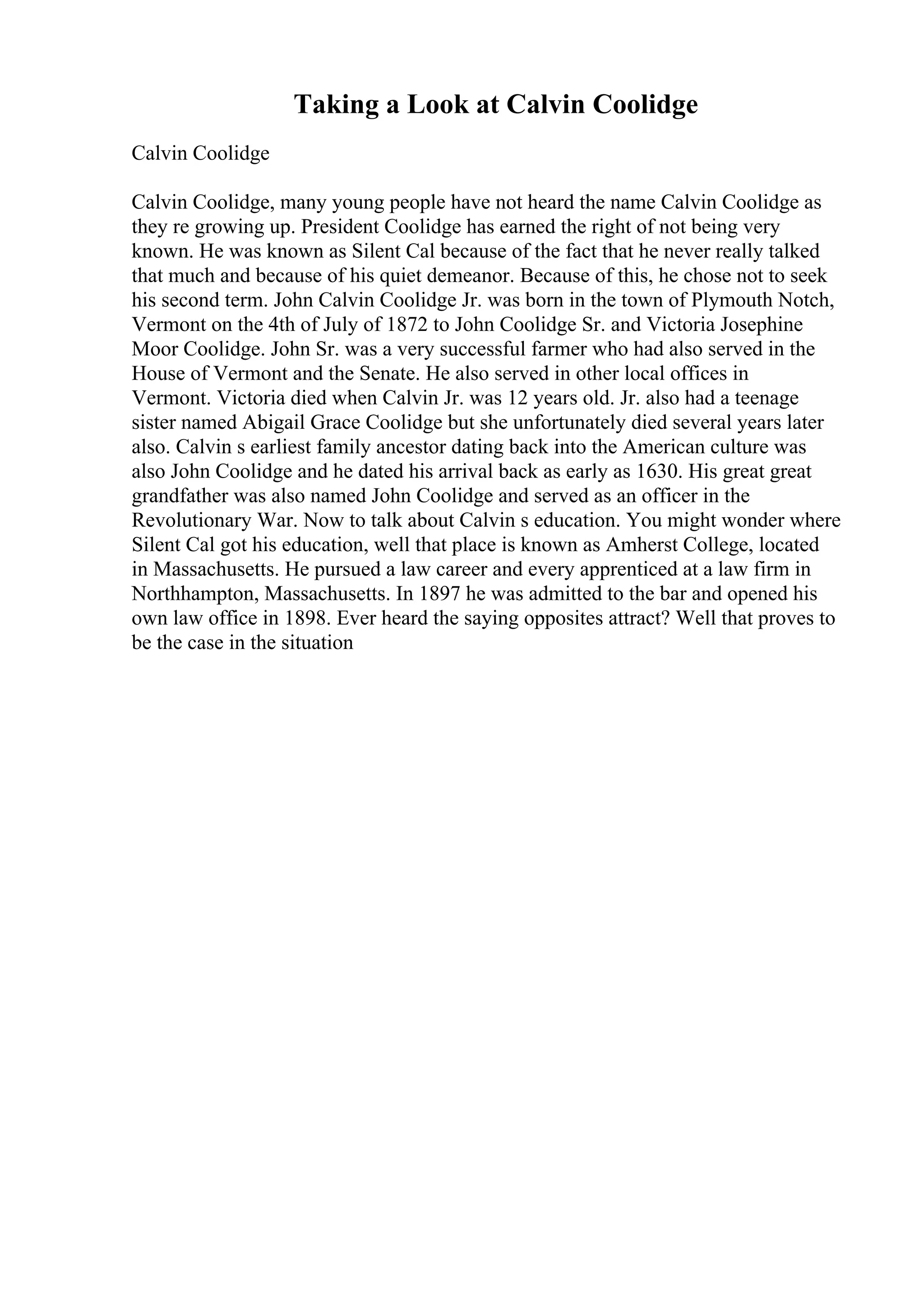 Taking a Look at Calvin Coolidge
Calvin Coolidge
Calvin Coolidge, many young people have not heard the name Calvin Coolidge as
they re growing up. President Coolidge has earned the right of not being very
known. He was known as Silent Cal because of the fact that he never really talked
that much and because of his quiet demeanor. Because of this, he chose not to seek
his second term. John Calvin Coolidge Jr. was born in the town of Plymouth Notch,
Vermont on the 4th of July of 1872 to John Coolidge Sr. and Victoria Josephine
Moor Coolidge. John Sr. was a very successful farmer who had also served in the
House of Vermont and the Senate. He also served in other local offices in
Vermont. Victoria died when Calvin Jr. was 12 years old. Jr. also had a teenage
sister named Abigail Grace Coolidge but she unfortunately died several years later
also. Calvin s earliest family ancestor dating back into the American culture was
also John Coolidge and he dated his arrival back as early as 1630. His great great
grandfather was also named John Coolidge and served as an officer in the
Revolutionary War. Now to talk about Calvin s education. You might wonder where
Silent Cal got his education, well that place is known as Amherst College, located
in Massachusetts. He pursued a law career and every apprenticed at a law firm in
Northhampton, Massachusetts. In 1897 he was admitted to the bar and opened his
own law office in 1898. Ever heard the saying opposites attract? Well that proves to
be the case in the situation
 