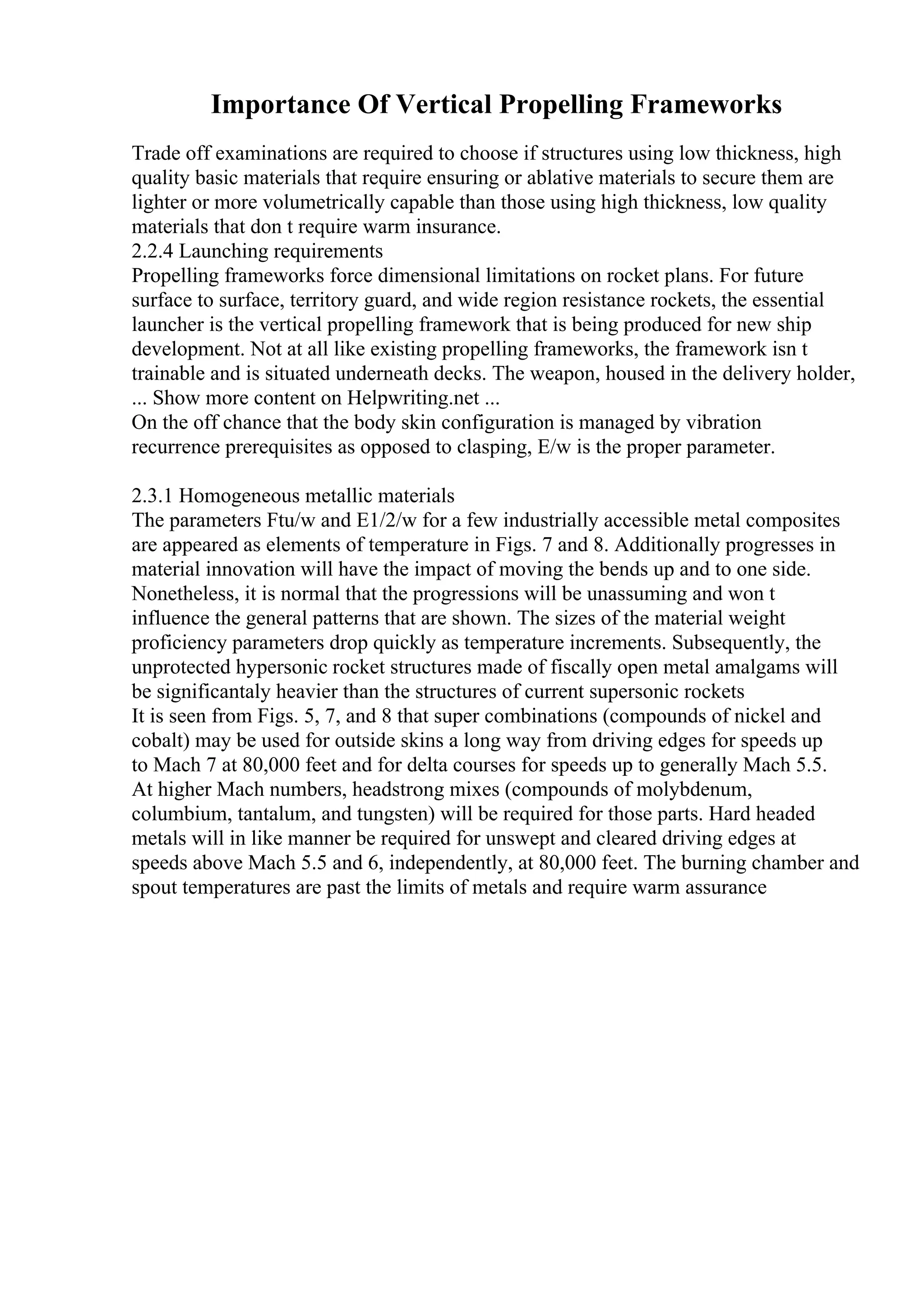 Importance Of Vertical Propelling Frameworks
Trade off examinations are required to choose if structures using low thickness, high
quality basic materials that require ensuring or ablative materials to secure them are
lighter or more volumetrically capable than those using high thickness, low quality
materials that don t require warm insurance.
2.2.4 Launching requirements
Propelling frameworks force dimensional limitations on rocket plans. For future
surface to surface, territory guard, and wide region resistance rockets, the essential
launcher is the vertical propelling framework that is being produced for new ship
development. Not at all like existing propelling frameworks, the framework isn t
trainable and is situated underneath decks. The weapon, housed in the delivery holder,
... Show more content on Helpwriting.net ...
On the off chance that the body skin configuration is managed by vibration
recurrence prerequisites as opposed to clasping, E/w is the proper parameter.
2.3.1 Homogeneous metallic materials
The parameters Ftu/w and E1/2/w for a few industrially accessible metal composites
are appeared as elements of temperature in Figs. 7 and 8. Additionally progresses in
material innovation will have the impact of moving the bends up and to one side.
Nonetheless, it is normal that the progressions will be unassuming and won t
influence the general patterns that are shown. The sizes of the material weight
proficiency parameters drop quickly as temperature increments. Subsequently, the
unprotected hypersonic rocket structures made of fiscally open metal amalgams will
be significantaly heavier than the structures of current supersonic rockets
It is seen from Figs. 5, 7, and 8 that super combinations (compounds of nickel and
cobalt) may be used for outside skins a long way from driving edges for speeds up
to Mach 7 at 80,000 feet and for delta courses for speeds up to generally Mach 5.5.
At higher Mach numbers, headstrong mixes (compounds of molybdenum,
columbium, tantalum, and tungsten) will be required for those parts. Hard headed
metals will in like manner be required for unswept and cleared driving edges at
speeds above Mach 5.5 and 6, independently, at 80,000 feet. The burning chamber and
spout temperatures are past the limits of metals and require warm assurance
 