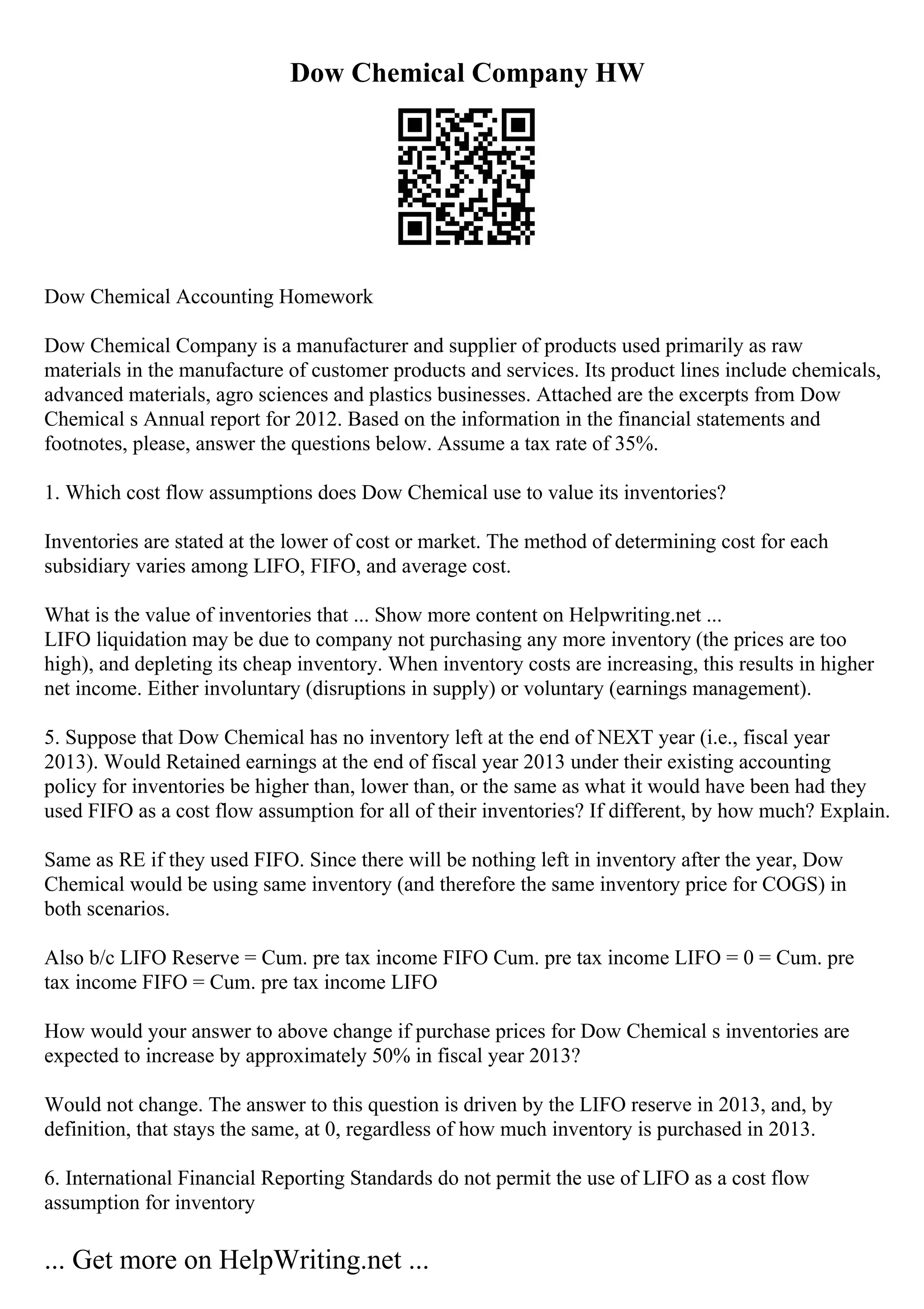 Dow Chemical Company HW
Dow Chemical Accounting Homework
Dow Chemical Company is a manufacturer and supplier of products used primarily as raw
materials in the manufacture of customer products and services. Its product lines include chemicals,
advanced materials, agro sciences and plastics businesses. Attached are the excerpts from Dow
Chemical s Annual report for 2012. Based on the information in the financial statements and
footnotes, please, answer the questions below. Assume a tax rate of 35%.
1. Which cost flow assumptions does Dow Chemical use to value its inventories?
Inventories are stated at the lower of cost or market. The method of determining cost for each
subsidiary varies among LIFO, FIFO, and average cost.
What is the value of inventories that ... Show more content on Helpwriting.net ...
LIFO liquidation may be due to company not purchasing any more inventory (the prices are too
high), and depleting its cheap inventory. When inventory costs are increasing, this results in higher
net income. Either involuntary (disruptions in supply) or voluntary (earnings management).
5. Suppose that Dow Chemical has no inventory left at the end of NEXT year (i.e., fiscal year
2013). Would Retained earnings at the end of fiscal year 2013 under their existing accounting
policy for inventories be higher than, lower than, or the same as what it would have been had they
used FIFO as a cost flow assumption for all of their inventories? If different, by how much? Explain.
Same as RE if they used FIFO. Since there will be nothing left in inventory after the year, Dow
Chemical would be using same inventory (and therefore the same inventory price for COGS) in
both scenarios.
Also b/c LIFO Reserve = Cum. pre tax income FIFO Cum. pre tax income LIFO = 0 = Cum. pre
tax income FIFO = Cum. pre tax income LIFO
How would your answer to above change if purchase prices for Dow Chemical s inventories are
expected to increase by approximately 50% in fiscal year 2013?
Would not change. The answer to this question is driven by the LIFO reserve in 2013, and, by
definition, that stays the same, at 0, regardless of how much inventory is purchased in 2013.
6. International Financial Reporting Standards do not permit the use of LIFO as a cost flow
assumption for inventory
... Get more on HelpWriting.net ...
 