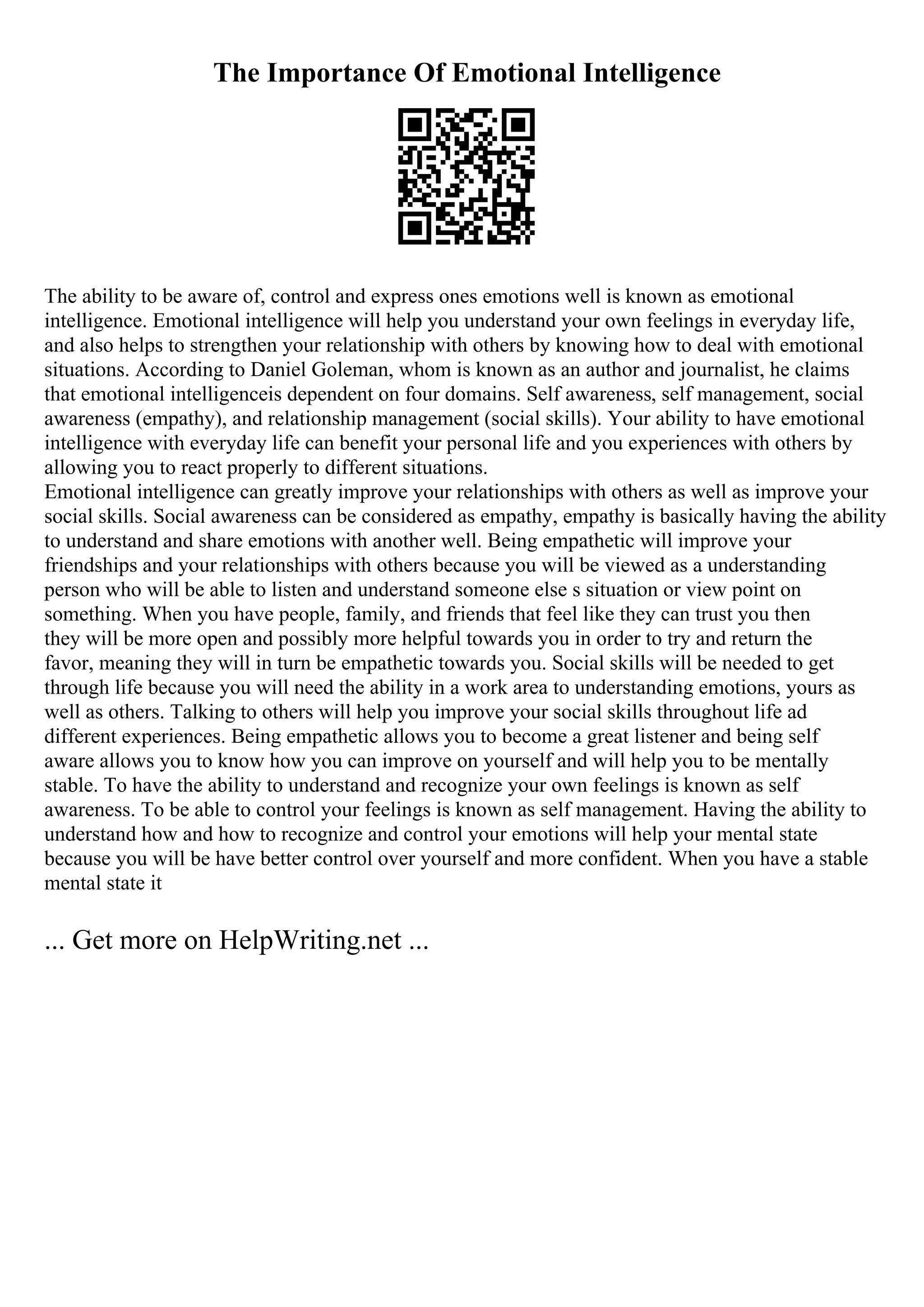 The Importance Of Emotional Intelligence
The ability to be aware of, control and express ones emotions well is known as emotional
intelligence. Emotional intelligence will help you understand your own feelings in everyday life,
and also helps to strengthen your relationship with others by knowing how to deal with emotional
situations. According to Daniel Goleman, whom is known as an author and journalist, he claims
that emotional intelligenceis dependent on four domains. Self awareness, self management, social
awareness (empathy), and relationship management (social skills). Your ability to have emotional
intelligence with everyday life can benefit your personal life and you experiences with others by
allowing you to react properly to different situations.
Emotional intelligence can greatly improve your relationships with others as well as improve your
social skills. Social awareness can be considered as empathy, empathy is basically having the ability
to understand and share emotions with another well. Being empathetic will improve your
friendships and your relationships with others because you will be viewed as a understanding
person who will be able to listen and understand someone else s situation or view point on
something. When you have people, family, and friends that feel like they can trust you then
they will be more open and possibly more helpful towards you in order to try and return the
favor, meaning they will in turn be empathetic towards you. Social skills will be needed to get
through life because you will need the ability in a work area to understanding emotions, yours as
well as others. Talking to others will help you improve your social skills throughout life ad
different experiences. Being empathetic allows you to become a great listener and being self
aware allows you to know how you can improve on yourself and will help you to be mentally
stable. To have the ability to understand and recognize your own feelings is known as self
awareness. To be able to control your feelings is known as self management. Having the ability to
understand how and how to recognize and control your emotions will help your mental state
because you will be have better control over yourself and more confident. When you have a stable
mental state it
... Get more on HelpWriting.net ...
 