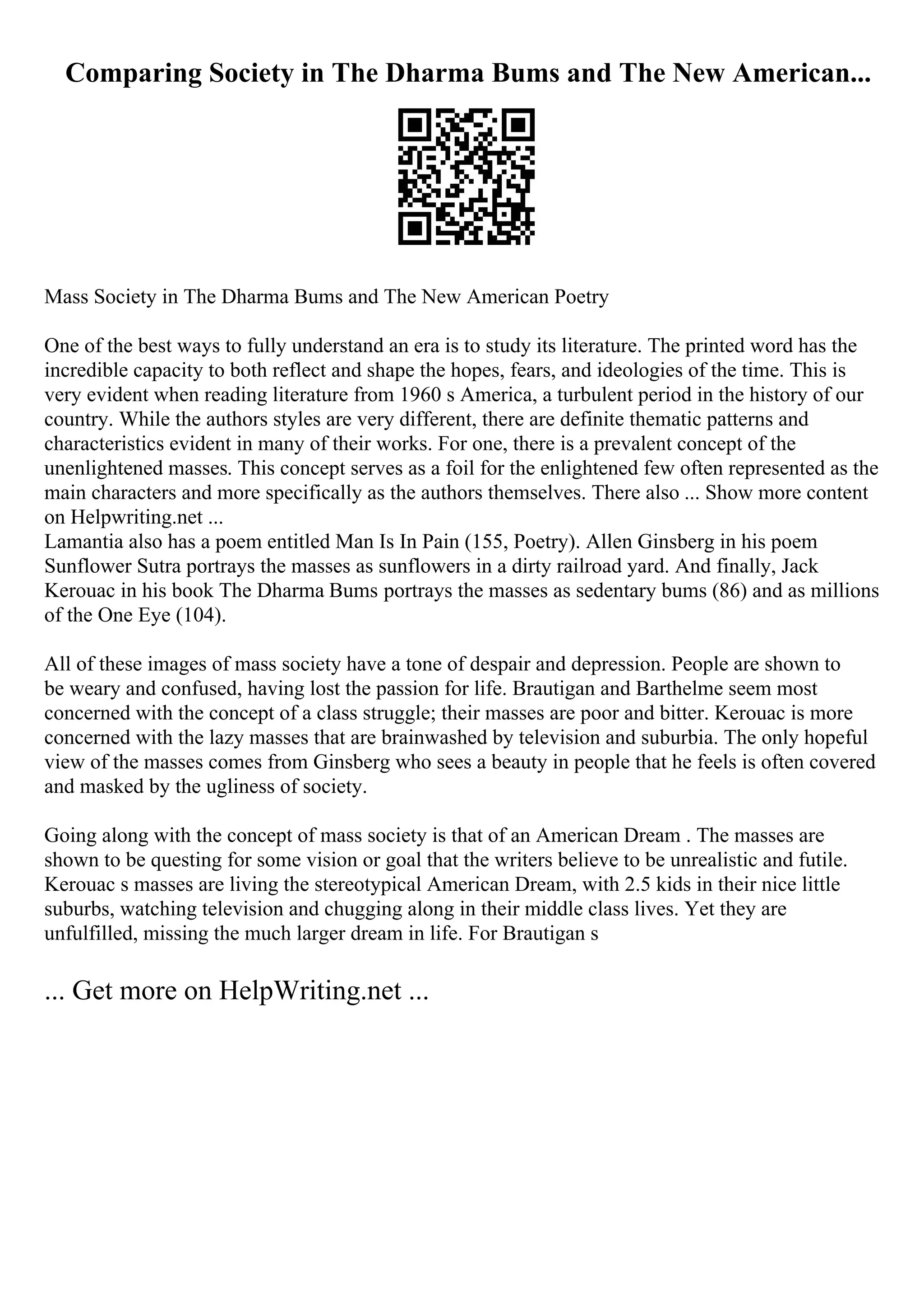 Comparing Society in The Dharma Bums and The New American...
Mass Society in The Dharma Bums and The New American Poetry
One of the best ways to fully understand an era is to study its literature. The printed word has the
incredible capacity to both reflect and shape the hopes, fears, and ideologies of the time. This is
very evident when reading literature from 1960 s America, a turbulent period in the history of our
country. While the authors styles are very different, there are definite thematic patterns and
characteristics evident in many of their works. For one, there is a prevalent concept of the
unenlightened masses. This concept serves as a foil for the enlightened few often represented as the
main characters and more specifically as the authors themselves. There also ... Show more content
on Helpwriting.net ...
Lamantia also has a poem entitled Man Is In Pain (155, Poetry). Allen Ginsberg in his poem
Sunflower Sutra portrays the masses as sunflowers in a dirty railroad yard. And finally, Jack
Kerouac in his book The Dharma Bums portrays the masses as sedentary bums (86) and as millions
of the One Eye (104).
All of these images of mass society have a tone of despair and depression. People are shown to
be weary and confused, having lost the passion for life. Brautigan and Barthelme seem most
concerned with the concept of a class struggle; their masses are poor and bitter. Kerouac is more
concerned with the lazy masses that are brainwashed by television and suburbia. The only hopeful
view of the masses comes from Ginsberg who sees a beauty in people that he feels is often covered
and masked by the ugliness of society.
Going along with the concept of mass society is that of an American Dream . The masses are
shown to be questing for some vision or goal that the writers believe to be unrealistic and futile.
Kerouac s masses are living the stereotypical American Dream, with 2.5 kids in their nice little
suburbs, watching television and chugging along in their middle class lives. Yet they are
unfulfilled, missing the much larger dream in life. For Brautigan s
... Get more on HelpWriting.net ...
 