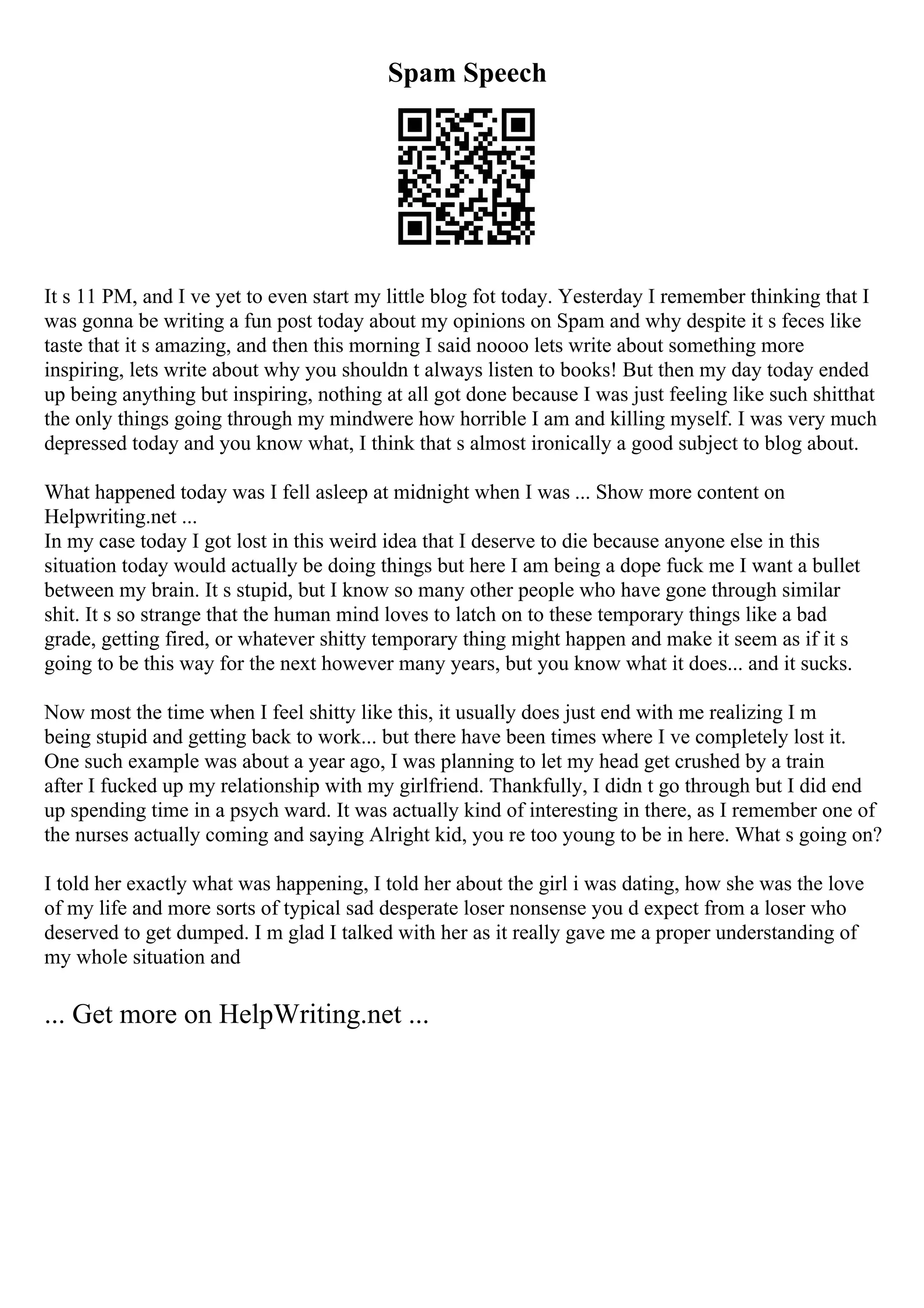 Spam Speech
It s 11 PM, and I ve yet to even start my little blog fot today. Yesterday I remember thinking that I
was gonna be writing a fun post today about my opinions on Spam and why despite it s feces like
taste that it s amazing, and then this morning I said noooo lets write about something more
inspiring, lets write about why you shouldn t always listen to books! But then my day today ended
up being anything but inspiring, nothing at all got done because I was just feeling like such shitthat
the only things going through my mindwere how horrible I am and killing myself. I was very much
depressed today and you know what, I think that s almost ironically a good subject to blog about.
What happened today was I fell asleep at midnight when I was ... Show more content on
Helpwriting.net ...
In my case today I got lost in this weird idea that I deserve to die because anyone else in this
situation today would actually be doing things but here I am being a dope fuck me I want a bullet
between my brain. It s stupid, but I know so many other people who have gone through similar
shit. It s so strange that the human mind loves to latch on to these temporary things like a bad
grade, getting fired, or whatever shitty temporary thing might happen and make it seem as if it s
going to be this way for the next however many years, but you know what it does... and it sucks.
Now most the time when I feel shitty like this, it usually does just end with me realizing I m
being stupid and getting back to work... but there have been times where I ve completely lost it.
One such example was about a year ago, I was planning to let my head get crushed by a train
after I fucked up my relationship with my girlfriend. Thankfully, I didn t go through but I did end
up spending time in a psych ward. It was actually kind of interesting in there, as I remember one of
the nurses actually coming and saying Alright kid, you re too young to be in here. What s going on?
I told her exactly what was happening, I told her about the girl i was dating, how she was the love
of my life and more sorts of typical sad desperate loser nonsense you d expect from a loser who
deserved to get dumped. I m glad I talked with her as it really gave me a proper understanding of
my whole situation and
... Get more on HelpWriting.net ...
 