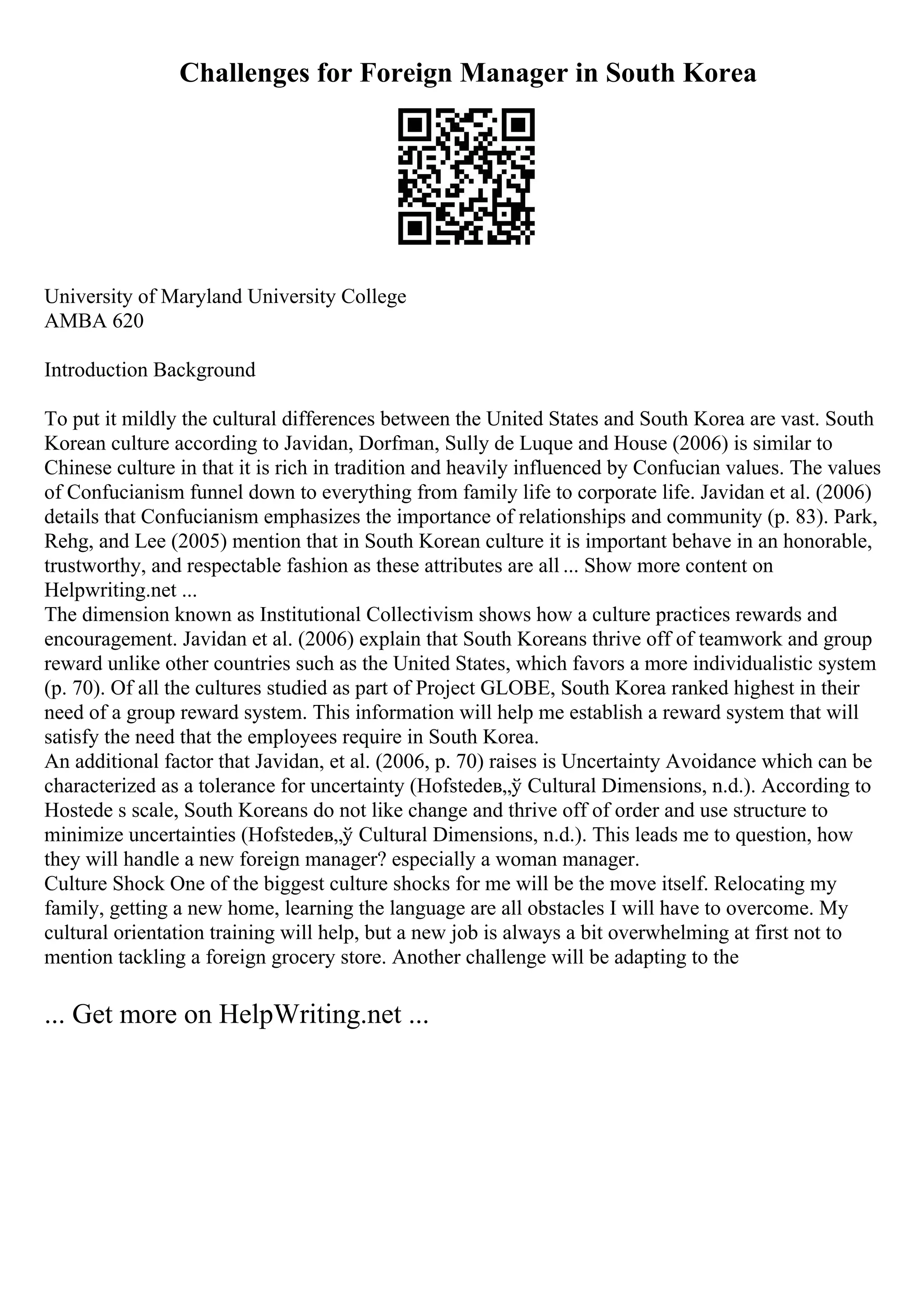 Challenges for Foreign Manager in South Korea
University of Maryland University College
AMBA 620
Introduction Background
To put it mildly the cultural differences between the United States and South Korea are vast. South
Korean culture according to Javidan, Dorfman, Sully de Luque and House (2006) is similar to
Chinese culture in that it is rich in tradition and heavily influenced by Confucian values. The values
of Confucianism funnel down to everything from family life to corporate life. Javidan et al. (2006)
details that Confucianism emphasizes the importance of relationships and community (p. 83). Park,
Rehg, and Lee (2005) mention that in South Korean culture it is important behave in an honorable,
trustworthy, and respectable fashion as these attributes are all ... Show more content on
Helpwriting.net ...
The dimension known as Institutional Collectivism shows how a culture practices rewards and
encouragement. Javidan et al. (2006) explain that South Koreans thrive off of teamwork and group
reward unlike other countries such as the United States, which favors a more individualistic system
(p. 70). Of all the cultures studied as part of Project GLOBE, South Korea ranked highest in their
need of a group reward system. This information will help me establish a reward system that will
satisfy the need that the employees require in South Korea.
An additional factor that Javidan, et al. (2006, p. 70) raises is Uncertainty Avoidance which can be
characterized as a tolerance for uncertainty (Hofstedeв„ў Cultural Dimensions, n.d.). According to
Hostede s scale, South Koreans do not like change and thrive off of order and use structure to
minimize uncertainties (Hofstedeв„ў Cultural Dimensions, n.d.). This leads me to question, how
they will handle a new foreign manager? especially a woman manager.
Culture Shock One of the biggest culture shocks for me will be the move itself. Relocating my
family, getting a new home, learning the language are all obstacles I will have to overcome. My
cultural orientation training will help, but a new job is always a bit overwhelming at first not to
mention tackling a foreign grocery store. Another challenge will be adapting to the
... Get more on HelpWriting.net ...
 