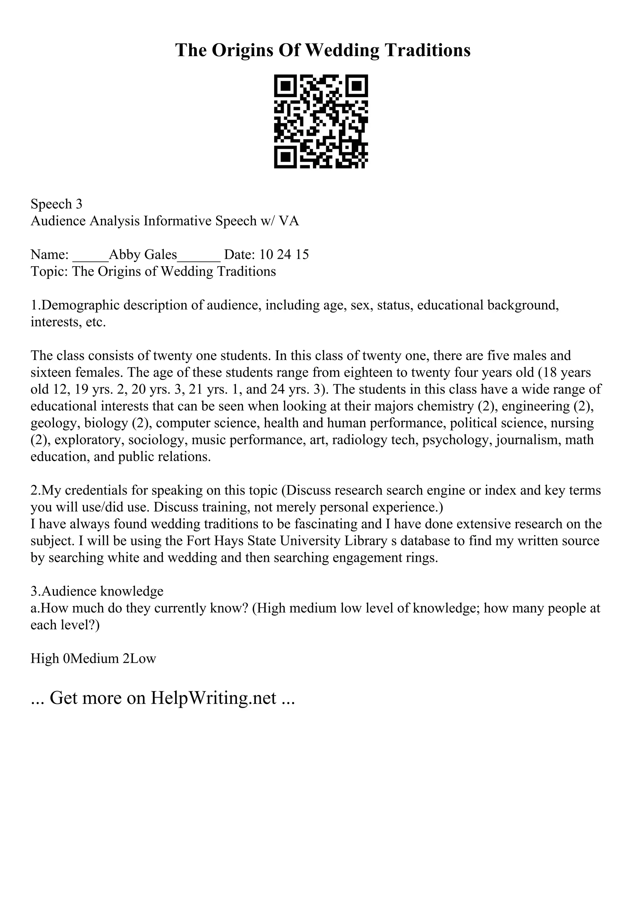 The Origins Of Wedding Traditions
Speech 3
Audience Analysis Informative Speech w/ VA
Name: _____Abby Gales______ Date: 10 24 15
Topic: The Origins of Wedding Traditions
1.Demographic description of audience, including age, sex, status, educational background,
interests, etc.
The class consists of twenty one students. In this class of twenty one, there are five males and
sixteen females. The age of these students range from eighteen to twenty four years old (18 years
old 12, 19 yrs. 2, 20 yrs. 3, 21 yrs. 1, and 24 yrs. 3). The students in this class have a wide range of
educational interests that can be seen when looking at their majors chemistry (2), engineering (2),
geology, biology (2), computer science, health and human performance, political science, nursing
(2), exploratory, sociology, music performance, art, radiology tech, psychology, journalism, math
education, and public relations.
2.My credentials for speaking on this topic (Discuss research search engine or index and key terms
you will use/did use. Discuss training, not merely personal experience.)
I have always found wedding traditions to be fascinating and I have done extensive research on the
subject. I will be using the Fort Hays State University Library s database to find my written source
by searching white and wedding and then searching engagement rings.
3.Audience knowledge
a.How much do they currently know? (High medium low level of knowledge; how many people at
each level?)
High 0Medium 2Low
... Get more on HelpWriting.net ...
 
