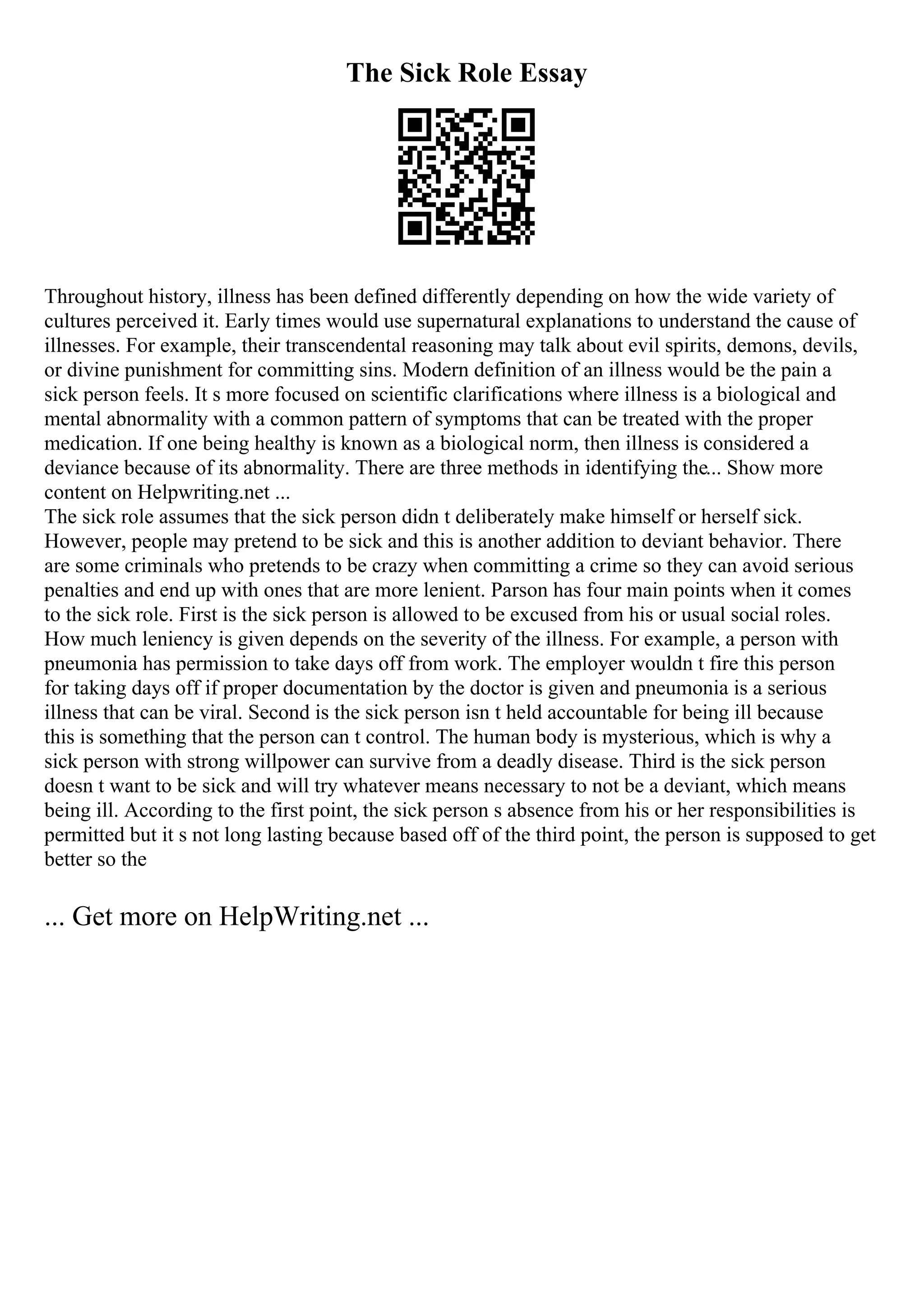 The Sick Role Essay
Throughout history, illness has been defined differently depending on how the wide variety of
cultures perceived it. Early times would use supernatural explanations to understand the cause of
illnesses. For example, their transcendental reasoning may talk about evil spirits, demons, devils,
or divine punishment for committing sins. Modern definition of an illness would be the pain a
sick person feels. It s more focused on scientific clarifications where illness is a biological and
mental abnormality with a common pattern of symptoms that can be treated with the proper
medication. If one being healthy is known as a biological norm, then illness is considered a
deviance because of its abnormality. There are three methods in identifying the... Show more
content on Helpwriting.net ...
The sick role assumes that the sick person didn t deliberately make himself or herself sick.
However, people may pretend to be sick and this is another addition to deviant behavior. There
are some criminals who pretends to be crazy when committing a crime so they can avoid serious
penalties and end up with ones that are more lenient. Parson has four main points when it comes
to the sick role. First is the sick person is allowed to be excused from his or usual social roles.
How much leniency is given depends on the severity of the illness. For example, a person with
pneumonia has permission to take days off from work. The employer wouldn t fire this person
for taking days off if proper documentation by the doctor is given and pneumonia is a serious
illness that can be viral. Second is the sick person isn t held accountable for being ill because
this is something that the person can t control. The human body is mysterious, which is why a
sick person with strong willpower can survive from a deadly disease. Third is the sick person
doesn t want to be sick and will try whatever means necessary to not be a deviant, which means
being ill. According to the first point, the sick person s absence from his or her responsibilities is
permitted but it s not long lasting because based off of the third point, the person is supposed to get
better so the
... Get more on HelpWriting.net ...
 