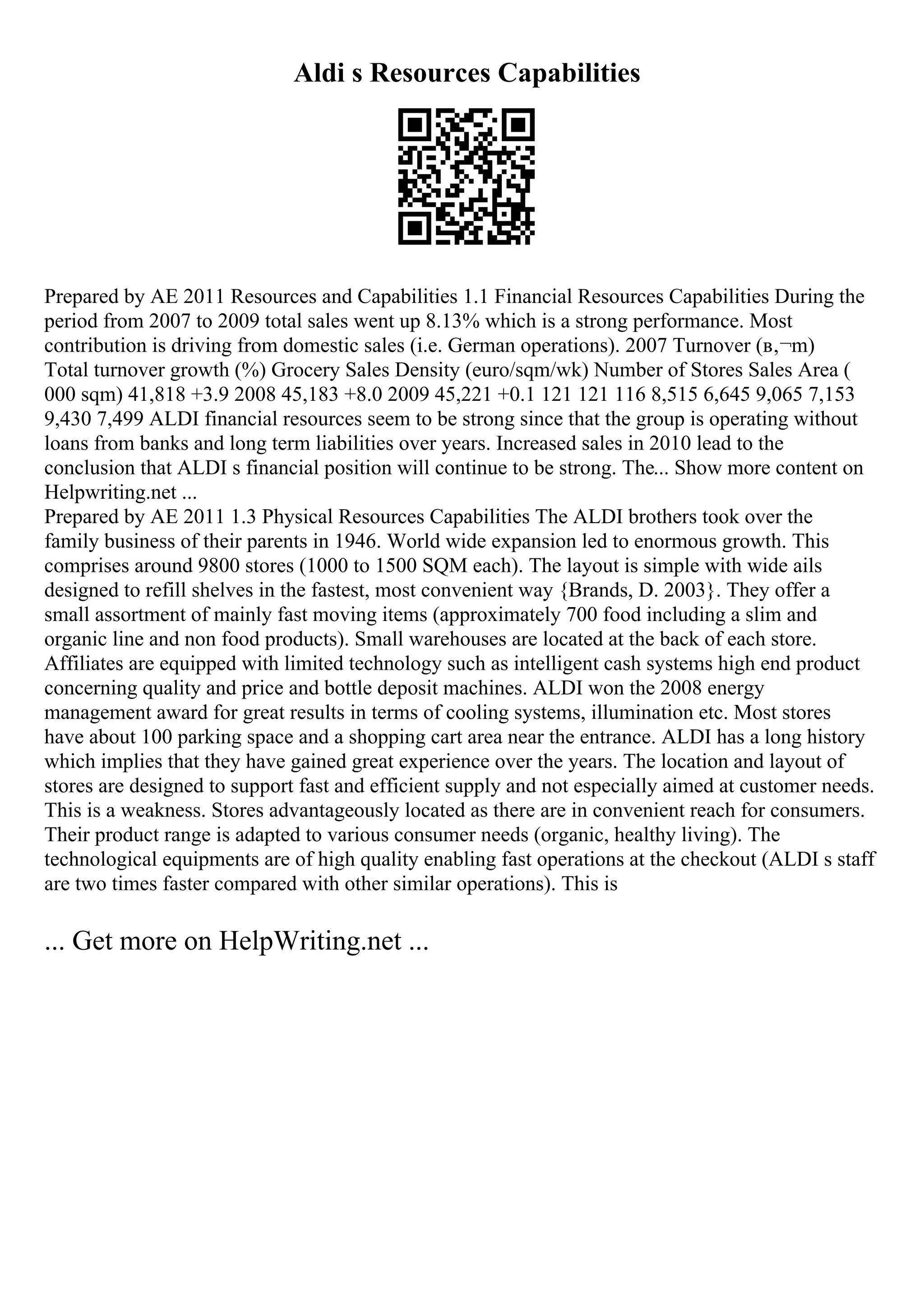Aldi s Resources Capabilities
Prepared by AE 2011 Resources and Capabilities 1.1 Financial Resources Capabilities During the
period from 2007 to 2009 total sales went up 8.13% which is a strong performance. Most
contribution is driving from domestic sales (i.e. German operations). 2007 Turnover (в‚¬m)
Total turnover growth (%) Grocery Sales Density (euro/sqm/wk) Number of Stores Sales Area (
000 sqm) 41,818 +3.9 2008 45,183 +8.0 2009 45,221 +0.1 121 121 116 8,515 6,645 9,065 7,153
9,430 7,499 ALDI financial resources seem to be strong since that the group is operating without
loans from banks and long term liabilities over years. Increased sales in 2010 lead to the
conclusion that ALDI s financial position will continue to be strong. The... Show more content on
Helpwriting.net ...
Prepared by AE 2011 1.3 Physical Resources Capabilities The ALDI brothers took over the
family business of their parents in 1946. World wide expansion led to enormous growth. This
comprises around 9800 stores (1000 to 1500 SQM each). The layout is simple with wide ails
designed to refill shelves in the fastest, most convenient way {Brands, D. 2003}. They offer a
small assortment of mainly fast moving items (approximately 700 food including a slim and
organic line and non food products). Small warehouses are located at the back of each store.
Affiliates are equipped with limited technology such as intelligent cash systems high end product
concerning quality and price and bottle deposit machines. ALDI won the 2008 energy
management award for great results in terms of cooling systems, illumination etc. Most stores
have about 100 parking space and a shopping cart area near the entrance. ALDI has a long history
which implies that they have gained great experience over the years. The location and layout of
stores are designed to support fast and efficient supply and not especially aimed at customer needs.
This is a weakness. Stores advantageously located as there are in convenient reach for consumers.
Their product range is adapted to various consumer needs (organic, healthy living). The
technological equipments are of high quality enabling fast operations at the checkout (ALDI s staff
are two times faster compared with other similar operations). This is
... Get more on HelpWriting.net ...
 