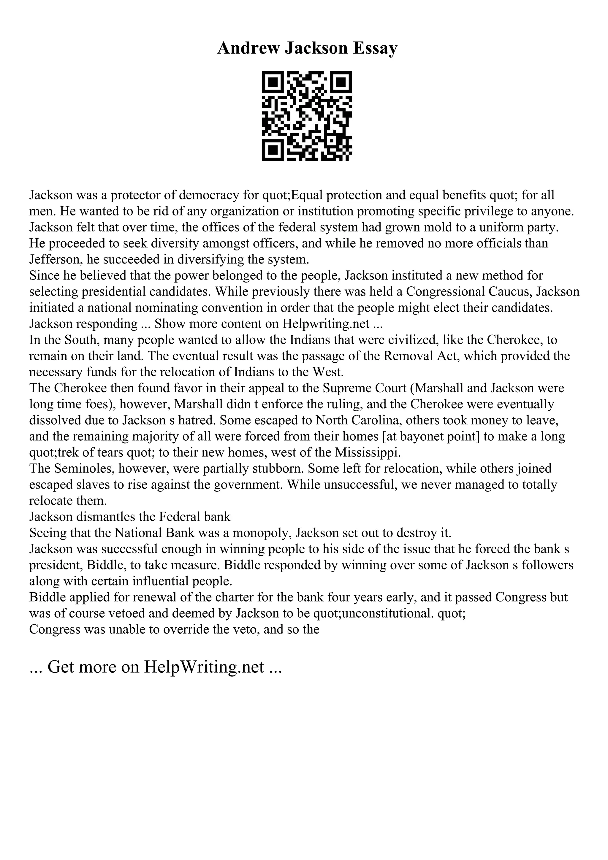 Andrew Jackson Essay
Jackson was a protector of democracy for quot;Equal protection and equal benefits quot; for all
men. He wanted to be rid of any organization or institution promoting specific privilege to anyone.
Jackson felt that over time, the offices of the federal system had grown mold to a uniform party.
He proceeded to seek diversity amongst officers, and while he removed no more officials than
Jefferson, he succeeded in diversifying the system.
Since he believed that the power belonged to the people, Jackson instituted a new method for
selecting presidential candidates. While previously there was held a Congressional Caucus, Jackson
initiated a national nominating convention in order that the people might elect their candidates.
Jackson responding ... Show more content on Helpwriting.net ...
In the South, many people wanted to allow the Indians that were civilized, like the Cherokee, to
remain on their land. The eventual result was the passage of the Removal Act, which provided the
necessary funds for the relocation of Indians to the West.
The Cherokee then found favor in their appeal to the Supreme Court (Marshall and Jackson were
long time foes), however, Marshall didn t enforce the ruling, and the Cherokee were eventually
dissolved due to Jackson s hatred. Some escaped to North Carolina, others took money to leave,
and the remaining majority of all were forced from their homes [at bayonet point] to make a long
quot;trek of tears quot; to their new homes, west of the Mississippi.
The Seminoles, however, were partially stubborn. Some left for relocation, while others joined
escaped slaves to rise against the government. While unsuccessful, we never managed to totally
relocate them.
Jackson dismantles the Federal bank
Seeing that the National Bank was a monopoly, Jackson set out to destroy it.
Jackson was successful enough in winning people to his side of the issue that he forced the bank s
president, Biddle, to take measure. Biddle responded by winning over some of Jackson s followers
along with certain influential people.
Biddle applied for renewal of the charter for the bank four years early, and it passed Congress but
was of course vetoed and deemed by Jackson to be quot;unconstitutional. quot;
Congress was unable to override the veto, and so the
... Get more on HelpWriting.net ...
 