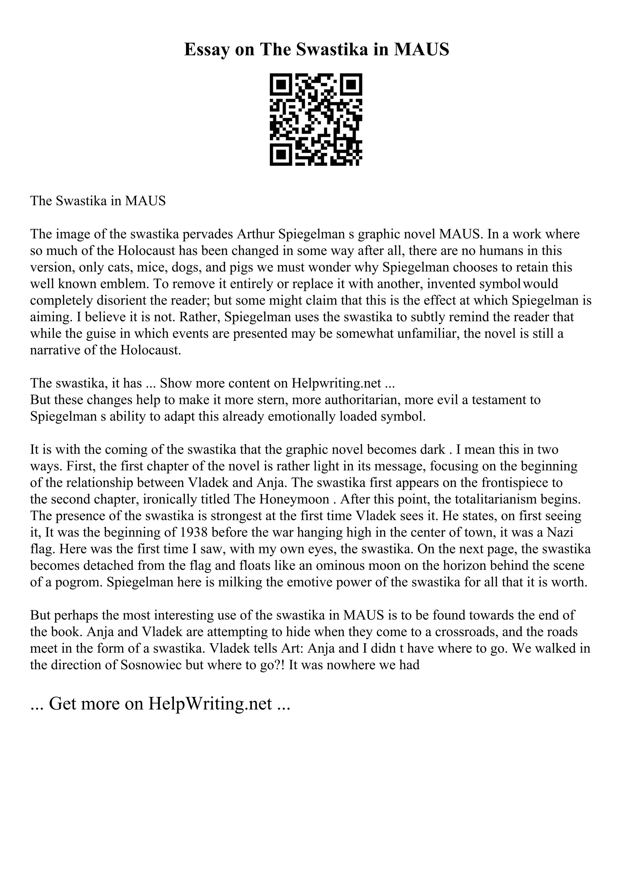 Essay on The Swastika in MAUS
The Swastika in MAUS
The image of the swastika pervades Arthur Spiegelman s graphic novel MAUS. In a work where
so much of the Holocaust has been changed in some way after all, there are no humans in this
version, only cats, mice, dogs, and pigs we must wonder why Spiegelman chooses to retain this
well known emblem. To remove it entirely or replace it with another, invented symbolwould
completely disorient the reader; but some might claim that this is the effect at which Spiegelman is
aiming. I believe it is not. Rather, Spiegelman uses the swastika to subtly remind the reader that
while the guise in which events are presented may be somewhat unfamiliar, the novel is still a
narrative of the Holocaust.
The swastika, it has ... Show more content on Helpwriting.net ...
But these changes help to make it more stern, more authoritarian, more evil a testament to
Spiegelman s ability to adapt this already emotionally loaded symbol.
It is with the coming of the swastika that the graphic novel becomes dark . I mean this in two
ways. First, the first chapter of the novel is rather light in its message, focusing on the beginning
of the relationship between Vladek and Anja. The swastika first appears on the frontispiece to
the second chapter, ironically titled The Honeymoon . After this point, the totalitarianism begins.
The presence of the swastika is strongest at the first time Vladek sees it. He states, on first seeing
it, It was the beginning of 1938 before the war hanging high in the center of town, it was a Nazi
flag. Here was the first time I saw, with my own eyes, the swastika. On the next page, the swastika
becomes detached from the flag and floats like an ominous moon on the horizon behind the scene
of a pogrom. Spiegelman here is milking the emotive power of the swastika for all that it is worth.
But perhaps the most interesting use of the swastika in MAUS is to be found towards the end of
the book. Anja and Vladek are attempting to hide when they come to a crossroads, and the roads
meet in the form of a swastika. Vladek tells Art: Anja and I didn t have where to go. We walked in
the direction of Sosnowiec but where to go?! It was nowhere we had
... Get more on HelpWriting.net ...
 