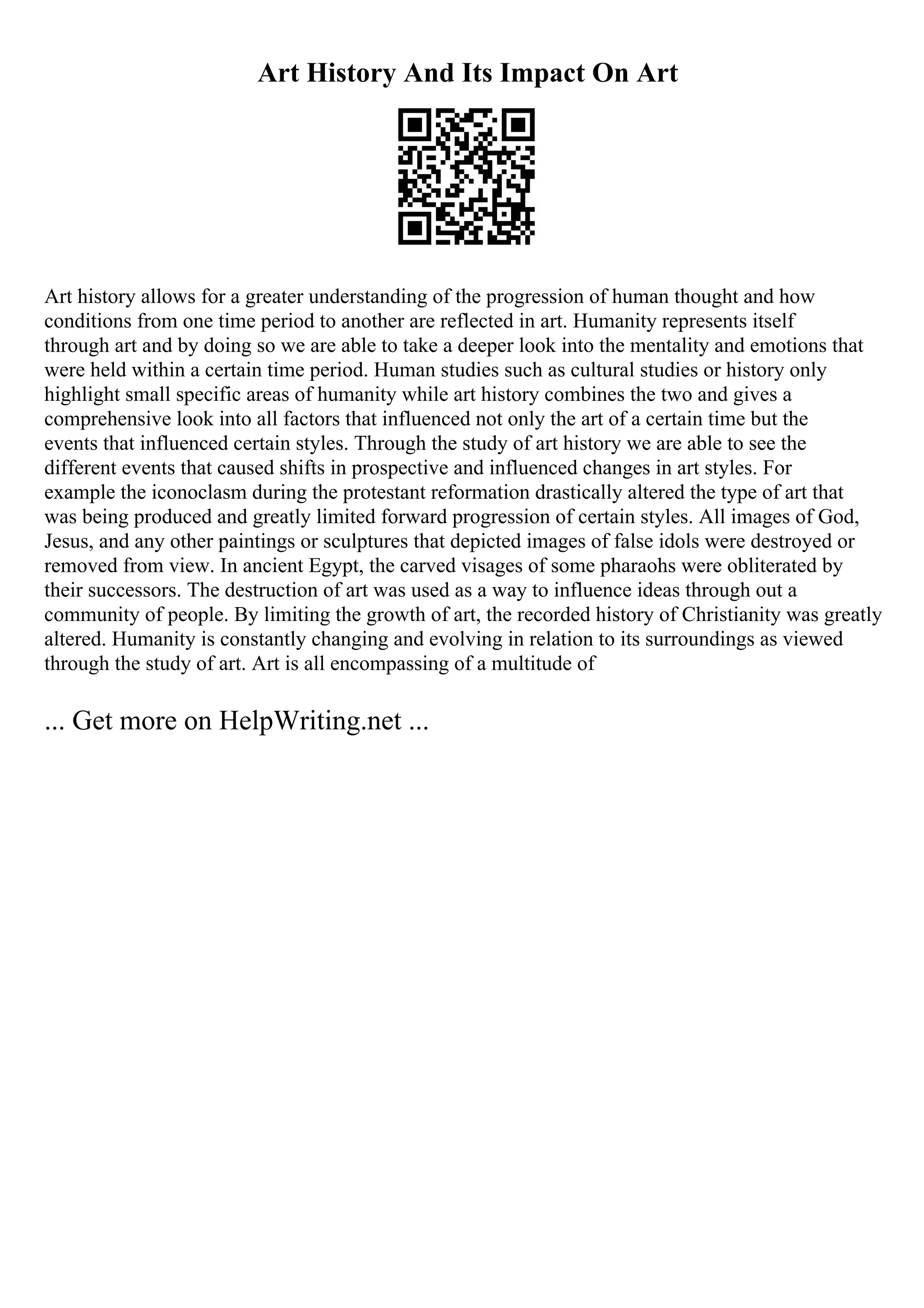 Art History And Its Impact On Art
Art history allows for a greater understanding of the progression of human thought and how
conditions from one time period to another are reflected in art. Humanity represents itself
through art and by doing so we are able to take a deeper look into the mentality and emotions that
were held within a certain time period. Human studies such as cultural studies or history only
highlight small specific areas of humanity while art history combines the two and gives a
comprehensive look into all factors that influenced not only the art of a certain time but the
events that influenced certain styles. Through the study of art history we are able to see the
different events that caused shifts in prospective and influenced changes in art styles. For
example the iconoclasm during the protestant reformation drastically altered the type of art that
was being produced and greatly limited forward progression of certain styles. All images of God,
Jesus, and any other paintings or sculptures that depicted images of false idols were destroyed or
removed from view. In ancient Egypt, the carved visages of some pharaohs were obliterated by
their successors. The destruction of art was used as a way to influence ideas through out a
community of people. By limiting the growth of art, the recorded history of Christianity was greatly
altered. Humanity is constantly changing and evolving in relation to its surroundings as viewed
through the study of art. Art is all encompassing of a multitude of
... Get more on HelpWriting.net ...
 