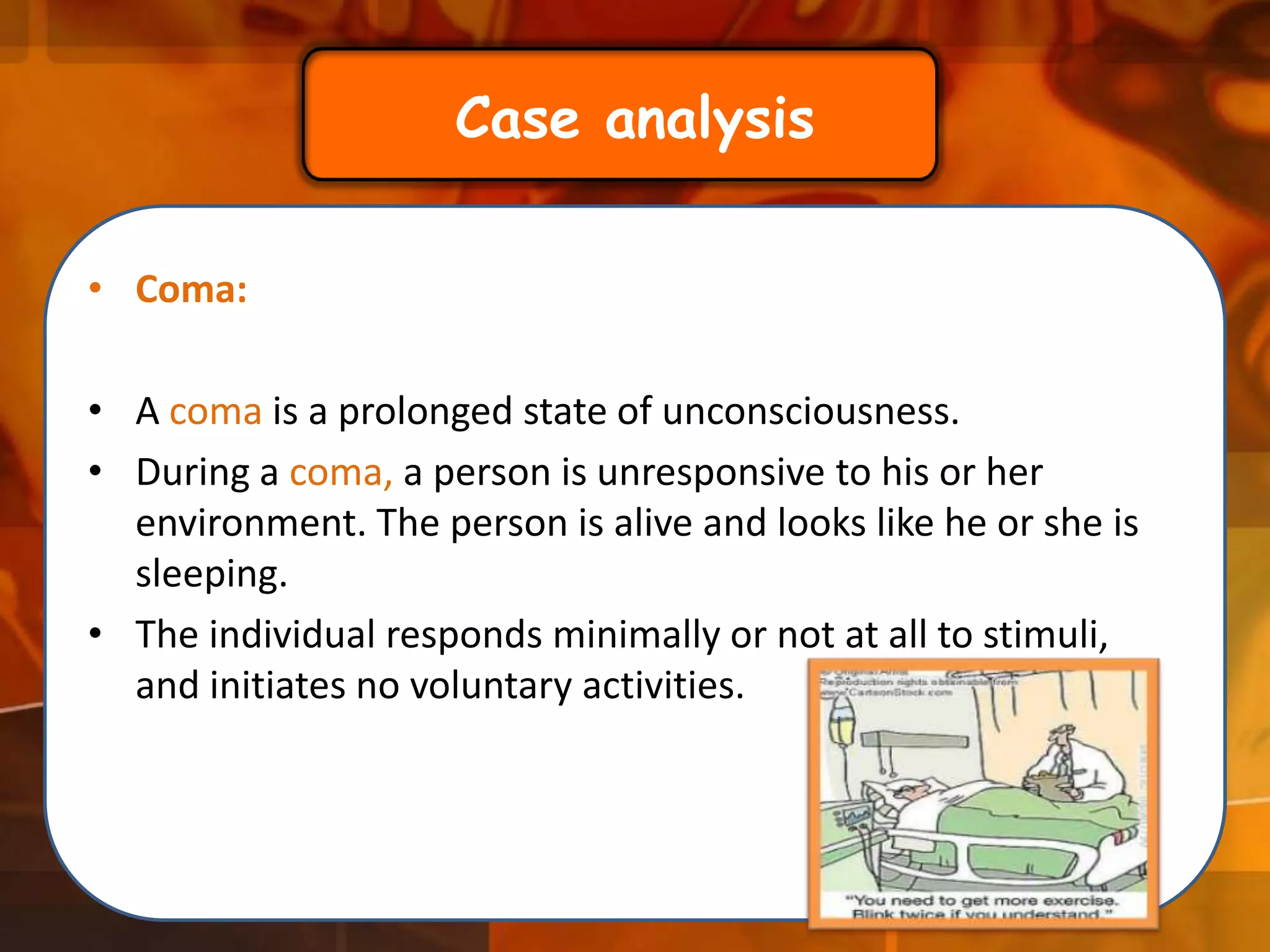 Case analysis
• Coma:

• A coma is a prolonged state of unconsciousness.
• During a coma, a person is unresponsive to his or her
environment. The person is alive and looks like he or she is
sleeping.
• The individual responds minimally or not at all to stimuli,
and initiates no voluntary activities.

 