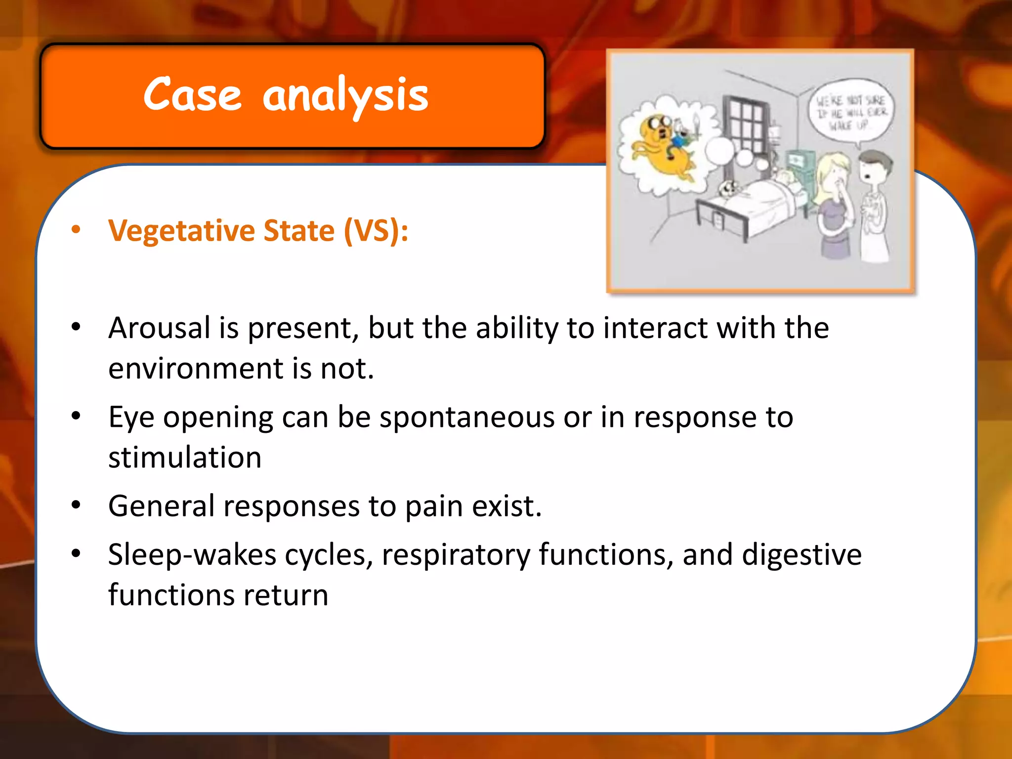 Case analysis
• Vegetative State (VS):

• Arousal is present, but the ability to interact with the
environment is not.
• Eye opening can be spontaneous or in response to
stimulation
• General responses to pain exist.
• Sleep-wakes cycles, respiratory functions, and digestive
functions return

 