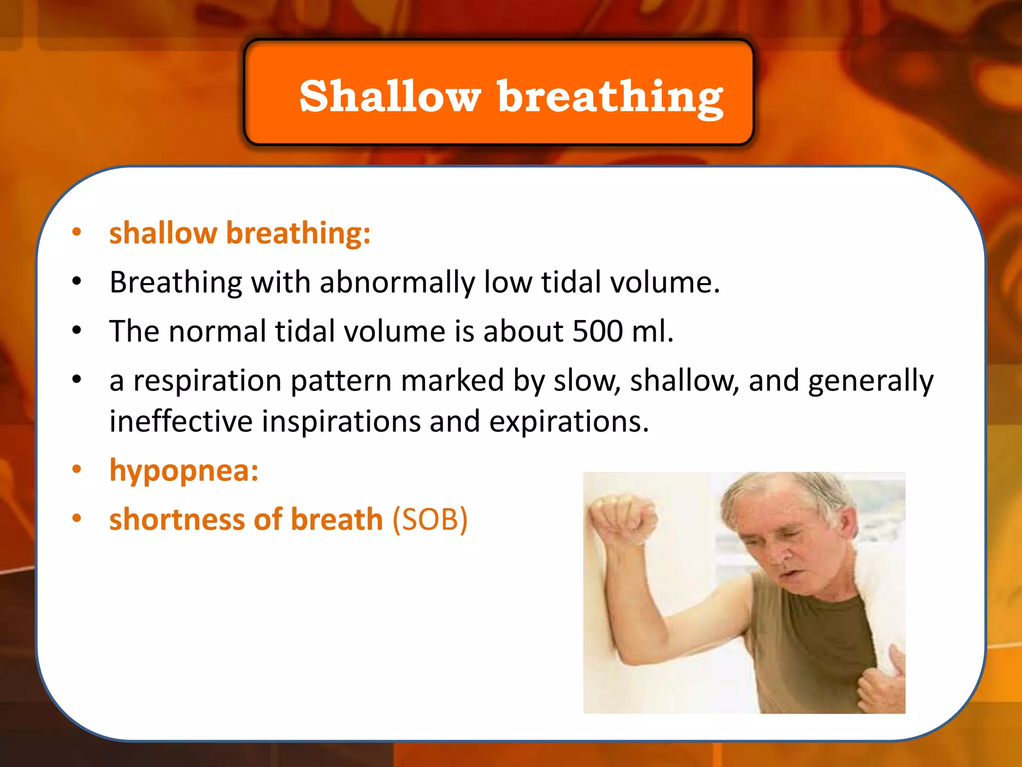 Shallow breathing
•
•
•
•

shallow breathing:
Breathing with abnormally low tidal volume.
The normal tidal volume is about 500 ml.
a respiration pattern marked by slow, shallow, and generally
ineffective inspirations and expirations.
• hypopnea:
• shortness of breath (SOB)

 