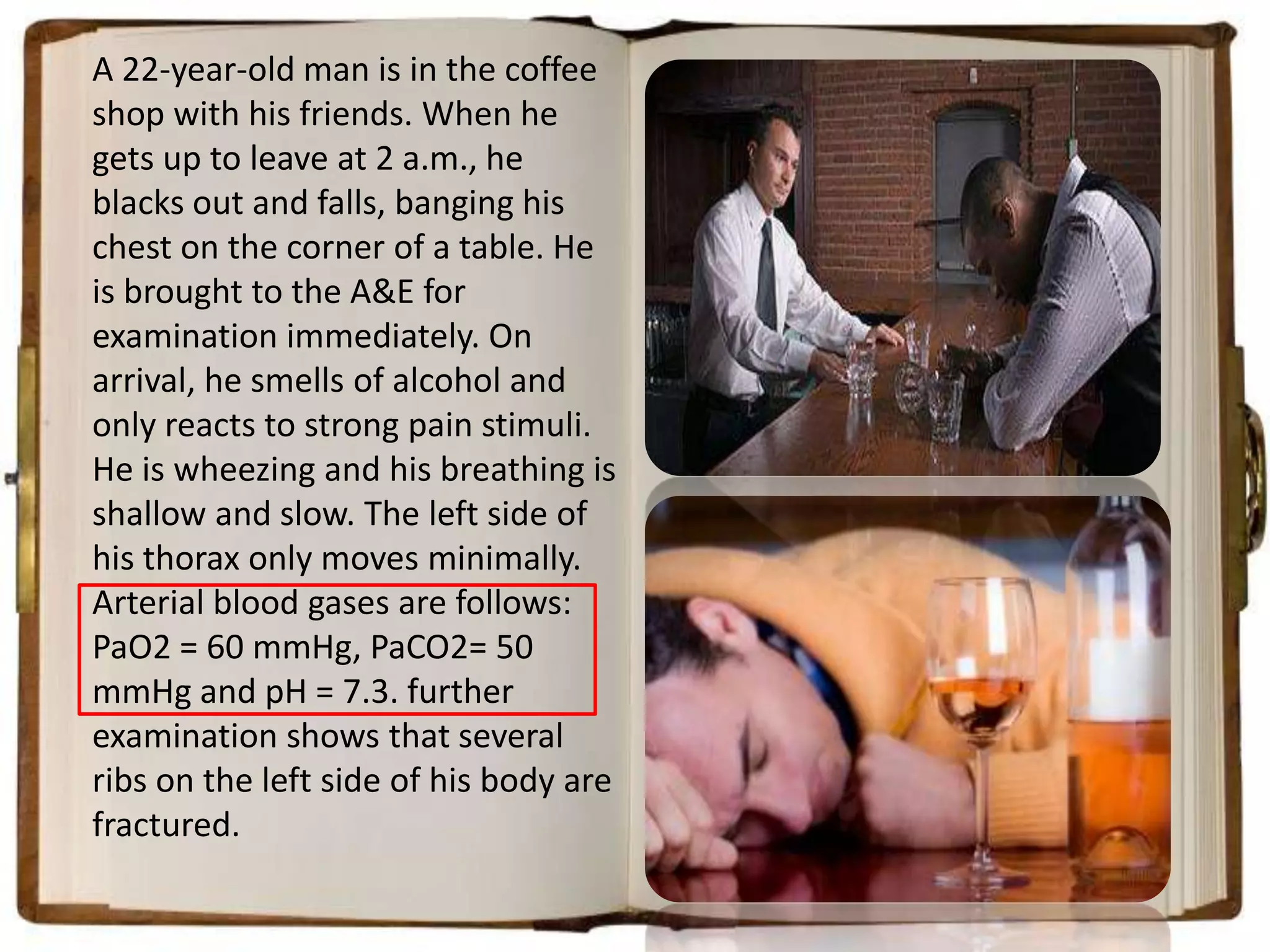 A 22-year-old man is in the coffee
shop with his friends. When he
gets up to leave at 2 a.m., he
blacks out and falls, banging his
chest on the corner of a table. He
is brought to the A&E for
examination immediately. On
arrival, he smells of alcohol and
only reacts to strong pain stimuli.
He is wheezing and his breathing is
shallow and slow. The left side of
his thorax only moves minimally.
Arterial blood gases are follows:
PaO2 = 60 mmHg, PaCO2= 50
mmHg and pH = 7.3. further
examination shows that several
ribs on the left side of his body are
fractured.

 