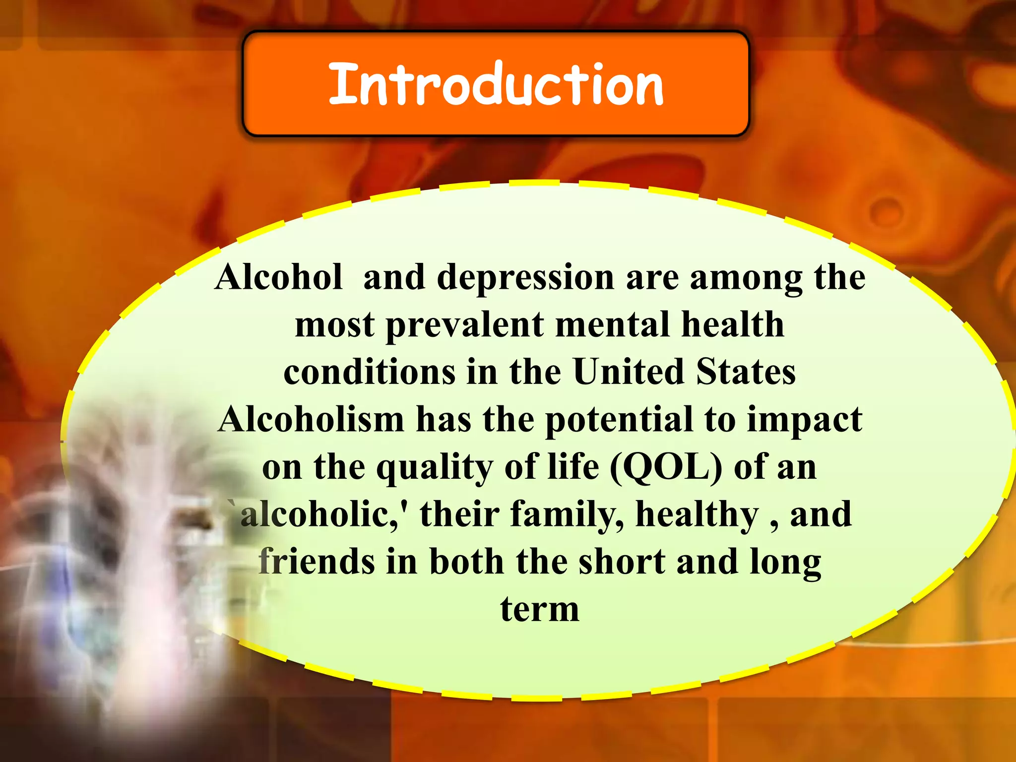 Introduction

Alcohol and depression are among the
most prevalent mental health
conditions in the United States
Alcoholism has the potential to impact
on the quality of life (QOL) of an
`alcoholic,' their family, healthy , and
friends in both the short and long
term

 