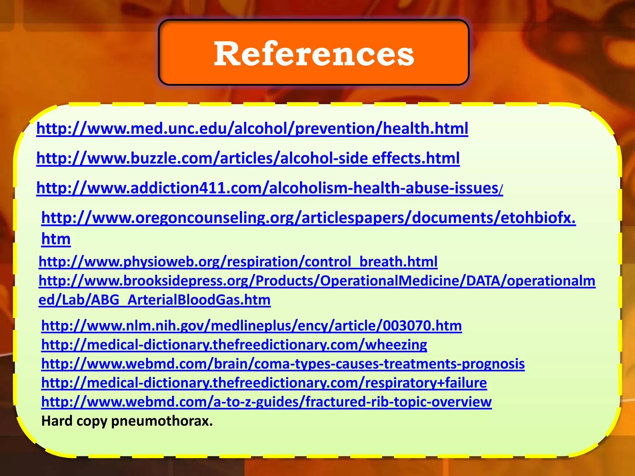 References
http://www.med.unc.edu/alcohol/prevention/health.html
http://www.buzzle.com/articles/alcohol-side effects.html
http://www.addiction411.com/alcoholism-health-abuse-issues/
http://www.oregoncounseling.org/articlespapers/documents/etohbiofx.
htm
http://www.physioweb.org/respiration/control_breath.html
http://www.brooksidepress.org/Products/OperationalMedicine/DATA/operationalm
ed/Lab/ABG_ArterialBloodGas.htm
http://www.nlm.nih.gov/medlineplus/ency/article/003070.htm
http://medical-dictionary.thefreedictionary.com/wheezing
http://www.webmd.com/brain/coma-types-causes-treatments-prognosis
http://medical-dictionary.thefreedictionary.com/respiratory+failure
http://www.webmd.com/a-to-z-guides/fractured-rib-topic-overview
Hard copy pneumothorax.

 