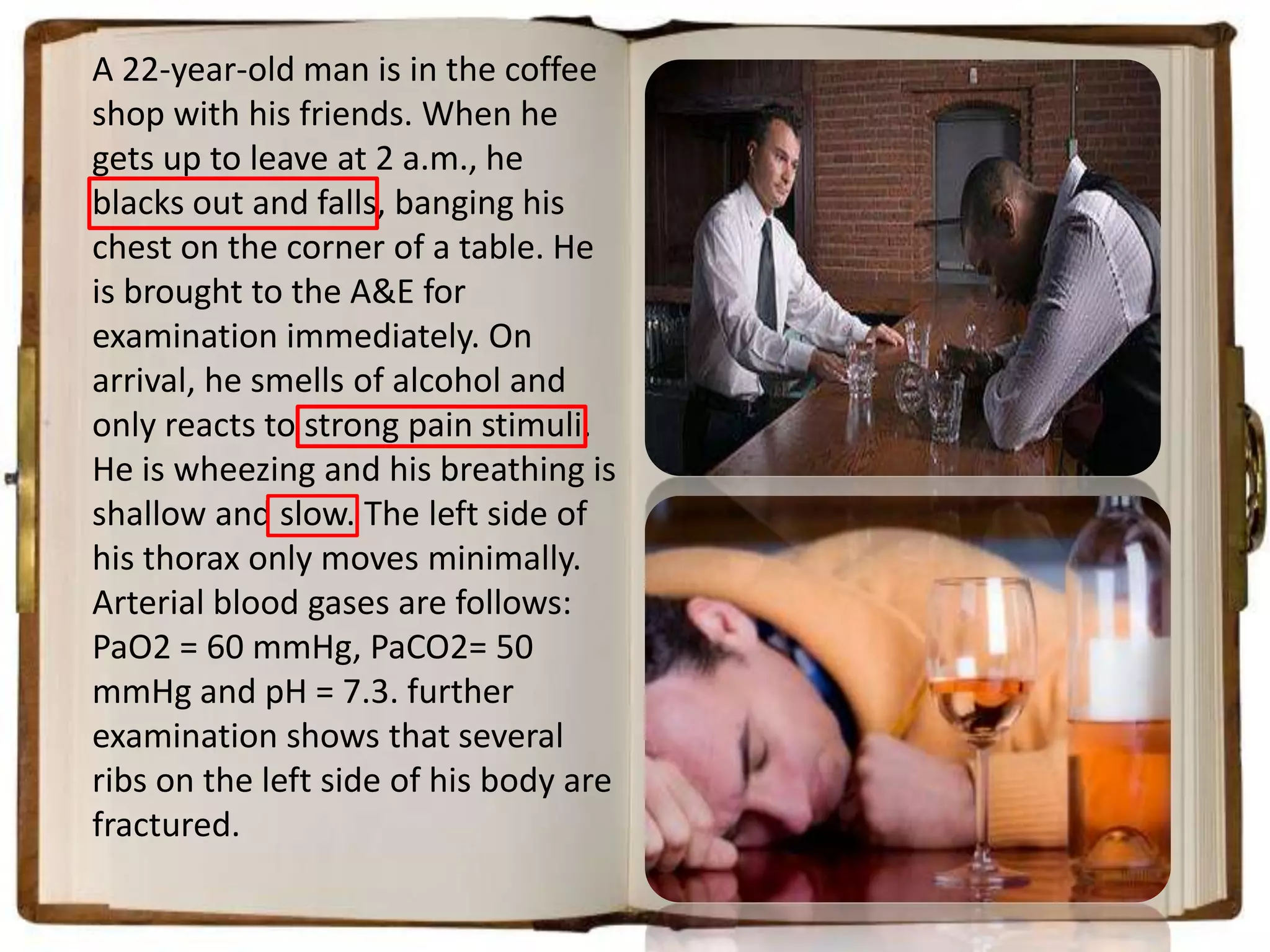 A 22-year-old man is in the coffee
shop with his friends. When he
gets up to leave at 2 a.m., he
blacks out and falls, banging his
chest on the corner of a table. He
is brought to the A&E for
examination immediately. On
arrival, he smells of alcohol and
only reacts to strong pain stimuli.
He is wheezing and his breathing is
shallow and slow. The left side of
his thorax only moves minimally.
Arterial blood gases are follows:
PaO2 = 60 mmHg, PaCO2= 50
mmHg and pH = 7.3. further
examination shows that several
ribs on the left side of his body are
fractured.

 