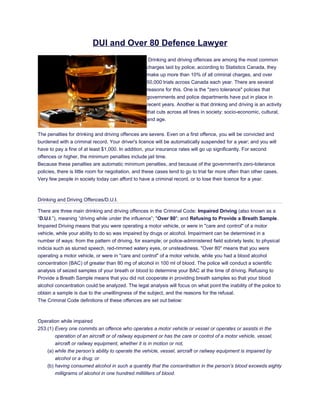 DUI and Over 80 Defence Lawyer
                                                     Drinking and driving offences are among the most common
                                                    charges laid by police; according to Statistics Canada, they
                                                    make up more than 10% of all criminal charges, and over
                                                    50,000 trials across Canada each year. There are several
                                                    reasons for this. One is the "zero tolerance" policies that
                                                    governments and police departments have put in place in
                                                    recent years. Another is that drinking and driving is an activity
                                                    that cuts across all lines in society: socio-economic, cultural,
                                                    and age.


The penalties for drinking and driving offences are severe. Even on a first offence, you will be convicted and
burdened with a criminal record. Your driver's licence will be automatically suspended for a year; and you will
have to pay a fine of at least $1,000. In addition, your insurance rates will go up significantly. For second
offences or higher, the minimum penalties include jail time.
Because these penalties are automatic minimum penalties, and because of the government's zero-tolerance
policies, there is little room for negotiation, and these cases tend to go to trial far more often than other cases.
Very few people in society today can afford to have a criminal record, or to lose their licence for a year.



Drinking and Driving Offences/D.U.I.

There are three main drinking and driving offences in the Criminal Code: Impaired Driving (also known as a
“D.U.I.”), meaning “driving while under the influence”; "Over 80"; and Refusing to Provide a Breath Sample.
Impaired Driving means that you were operating a motor vehicle, or were in "care and control" of a motor
vehicle, while your ability to do so was impaired by drugs or alcohol. Impairment can be determined in a
number of ways: from the pattern of driving, for example; or police-administered field sobriety tests; to physical
indicia such as slurred speech, red-rimmed watery eyes, or unsteadiness. "Over 80" means that you were
operating a motor vehicle, or were in "care and control" of a motor vehicle, while you had a blood alcohol
concentration (BAC) of greater than 80 mg of alcohol in 100 ml of blood. The police will conduct a scientific
analysis of seized samples of your breath or blood to determine your BAC at the time of driving. Refusing to
Provide a Breath Sample means that you did not cooperate in providing breath samples so that your blood
alcohol concentration could be analyzed. The legal analysis will focus on what point the inability of the police to
obtain a sample is due to the unwillingness of the subject, and the reasons for the refusal.
The Criminal Code definitions of these offences are set out below:



Operation while impaired
253.(1) Every one commits an offence who operates a motor vehicle or vessel or operates or assists in the
        operation of an aircraft or of railway equipment or has the care or control of a motor vehicle, vessel,
        aircraft or railway equipment, whether it is in motion or not,
    (a) while the person’s ability to operate the vehicle, vessel, aircraft or railway equipment is impaired by
        alcohol or a drug; or
    (b) having consumed alcohol in such a quantity that the concentration in the person’s blood exceeds eighty
        milligrams of alcohol in one hundred milliliters of blood.
 