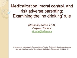 Medicalization, moral control, and risk adverse parenting: Examining the ‘no drinking’ rule Stephanie Knaak, Ph.D.Calgary, Canadasknaak@shaw.ca Prepared for presentation for Monitoring Parents: Science, evidence and the new parenting culture, University of Kent, Canterbury, September 13-14, 2011. 