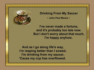 Drinking From My Saucer ~ John Paul Moore ~   I've never made a fortune, and it's probably too late now. But I don't worry about that much, I'm happy anyhow.   And as I go along life's way, I'm reaping better than I sowed. I'm drinking from my saucer, 'Cause my cup has overflowed.  