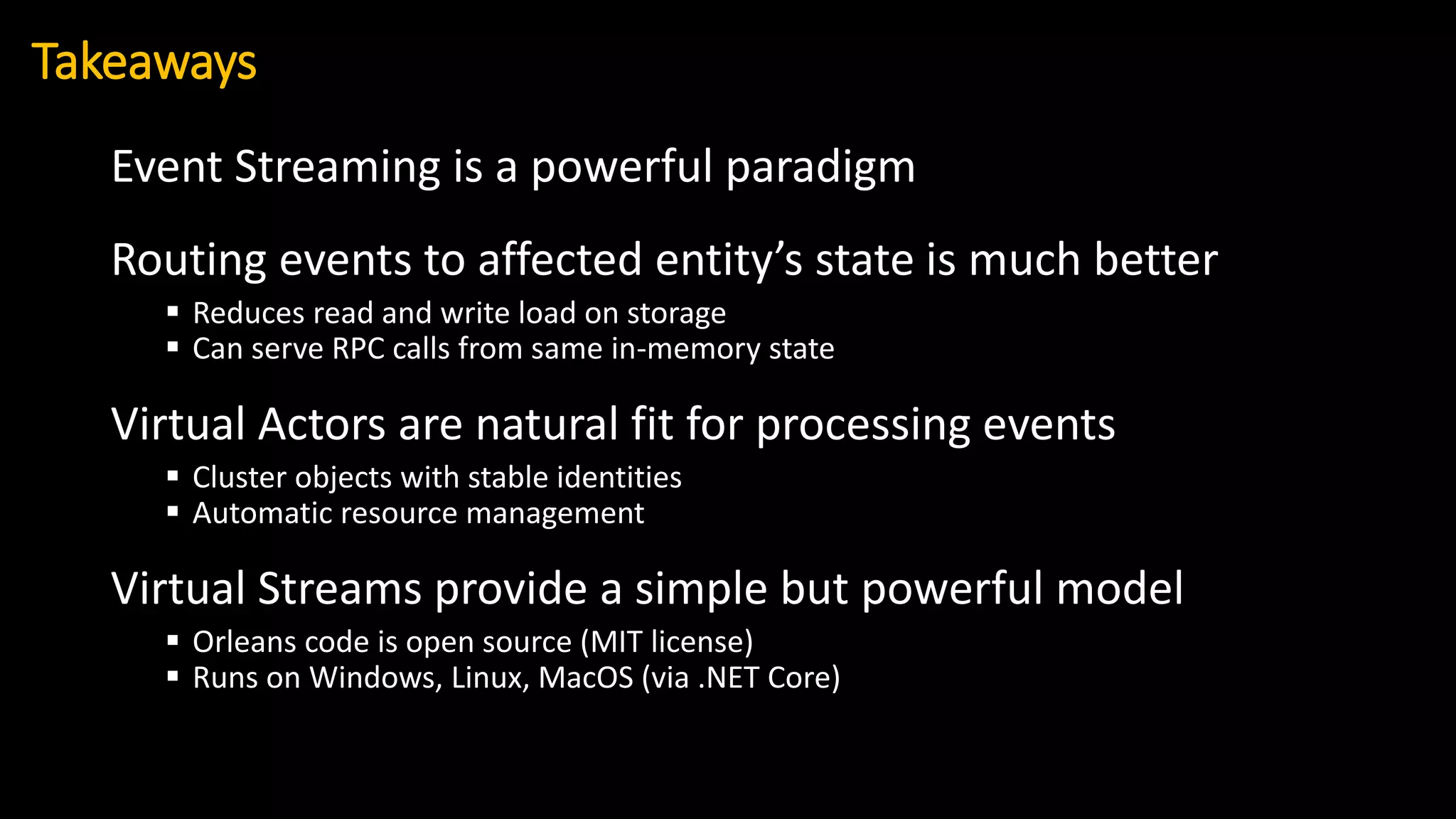 Event Streaming is a powerful paradigm
Routing events to affected entity’s state is much better
▪ Reduces read and write load on storage
▪ Can serve RPC calls from same in-memory state
Virtual Actors are natural fit for processing events
▪ Cluster objects with stable identities
▪ Automatic resource management
Virtual Streams provide a simple but powerful model
▪ Orleans code is open source (MIT license)
▪ Runs on Windows, Linux, MacOS (via .NET Core)
Takeaways
 