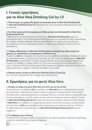 I. Γενικές ερωτήσεις
για το Aloe Vera Drinking Gel by LR
1. Ποια στιγμή της ημέρας θα πρέπει να καταναλώνεται το Aloe Vera Drinking Gel;
Το Aloe Vera Drinking Gel by LR καταναλώνεται κατά προτίμηση καθημερινά πριν από
τα γεύματα.
2. Για πόσο καιρό μετά την ημερομηνία λήξης μπορεί να καταναλωθεί το Aloe Vera
Drinking Gel by LR;
Η LR εγγυάται την πιστοποιημένη ποιότητα των Aloe Vera Drinking Gels μέχρι την
ημερομηνία λήξης. Για σύντομο χρονικό διάστημα μετά την ημερομηνία λήξης φυσιολογικά
δεν υπάρχει κάποιος σοβαρός κίνδυνος κατανάλωσης. Σε περίπτωση κατανάλωσης
του προϊόντος μετά την ημερομηνία λήξης, η ευθύνη όμως βαρύνει αποκλειστικά τον
καταναλωτή.
3. Υπάρχει πιθανότητα το Aloe Vera Drinking Gel να παγώσει την κρύα εποχή του
χρόνου, με αποτέλεσμα να επηρεαστεί η ποιότητά του;
Η ψύξη του Gel δεν επηρεάζει την ποιότητα και τα ευαίσθητα συστατικά. Ωστόσο, θα πρέπει
να υπολογίσει κανείς τις επιρροές στη σύσταση του Gel, όπως για παράδειγμα το Aloe Vera
Drinking Gel με γεύση Μέλι, το οποίο περιέχει 9% μέλι και συνεπώς ζάχαρη, γεγονός που
σημαίνει ότι αλλάζει το σημείο ψύξης του. Έτσι είναι πιο ανθεκτικό στο κρύο από ότι το
νερό. Το Aloe Vera Drinking Gel με γεύση Μέλι παγώνει σε βαθμούς κάτω από το 0 και στην
περίπτωση πάγου υπάρχει ο κίνδυνος να σπάσει το μπουκάλι.
4. Μπορεί κανείς να πίνει το Aloe Vera Drinking Gel by LR μια ζωή;
Ναι. Για υγιείς καταναλωτές δεν υπάρχει όριο κατανάλωσης.

II. Ερωτήσεις για το φυτό Aloe Vera
1. Μπορώ να κόψω ένα φυτό Aloe Vera στο σπίτι και να πιω το Gel;
Η κατανάλωση του καθαρού Gel του φύλλου της Aloe Vera σε μη-επεξεργασμένη μορφή
δεν συνιστάται. Η φλούδα των φύλλων πρέπει να χωριστεί προσεχτικά από το εσωτερικό
Gel. Κάτω από τη φλούδα βρίσκεται ένα στρώμα Αλοίνης, το οποίο πρέπει να αφαιρεθεί πριν
από την κατανάλωση. Αυτό θα πρέπει να γίνει υπό την επιτήρηση κάποιου ειδικού. Γι’ αυτό
τα Aloe Vera Drinking Gels by LR υπόκεινται τακτικά σε ελέγχους περιεκτικότητας Αλοίνης.
Η Aloe Vera στην καθαρή της μορφή έχει ξινή γεύση. Αυτός δεν είναι όμως ο μόνος λόγος
για τον οποίο το Gel έχει αναμιχθεί με μέλι, σύμφωνα με μια παλιά συνταγή των Αζτέκων.
Σε κάθε περίπτωση η κατανάλωση του Aloe Vera Drinking Gel Honey by LR είναι πιο
ευχάριστη.
2. Τι επιδράσεις έχει η Αλοίνη;
Η Αλοίνη είναι ένα ισχυρό καθαρτικό συστατικό, το οποίο σε μεγάλες ποσότητες πρόσληψης
μπορεί να προκαλέσει συμπτώματα διάρροιας.
–2–

 