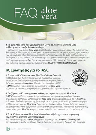 FAQ
4. Τα φυτά Aloe Vera, που χρησιμοποιεί η LR για τα Aloe Vera Drinking Gels,
καλλιεργούνται υπό βιολογικές συνθήκες;
Η καλλιέργεια των φυτών Aloe Vera στο Μεξικό δεν φέρει επίσημη σφραγίδα πιστοποίησης
βιολογικής καλλιέργειας. Ωστόσο, η καλλιέργεια των φυτών πληρεί τις τυπικές προϋποθέσεις
των κοινών Σφραγίδων Πιστοποίησης Βιολογικής Καλλιέργειας. Το φυτό καλλιεργείται στο
ιδιαίτερο κλίμα του Μεξικού και λιπαίνεται με τεμάχια φλοιού δέντρων τα οποία αφαιρούνται
κατά την παραγωγή του Gel. Δεν χρησιμοποιούνται άλλα λιπαντικά ή φυτοφάρμακα, κάτι
που ελέγχεται τακτικά μέσω της ανάλυσης του SGS INSTITUT FRESENIUS GMBH.

IV. Ερωτήσεις για το IASC
1. Τι είναι το IASC (International Aloe Vera Science Council);
Το IASC είναι ένα Διεθνές Επιστημονικό Συμβούλιο, το οποίο
στοχεύει στη διάδοση και τη χρήση των γνώσεων για τις θετικές
ιδιότητες του φυτού Aloe Vera. Με έδρα στο Maryland (ΗΠΑ),
το IASC παρέχει τη δυνατότητα πιστοποίησης της Aloe Vera,
σύμφωνα με τα αυστηρότερα πρότυπα, για να τονίσει την ποιότητά του.
2. Διεξάγει το IASC επιστημονικές μελέτες που αφορούν το φυτό Aloe Vera;
To IASC συνεργάζεται παγκοσμίως με πολλά πανεπιστήμια και έχει ενθαρρύνει και
δημοσιεύσει πολλαπλές μελέτες για την Aloe Vera, όπως για παράδειγμα ότι η Aloe Vera
αυξάνει τη βιοδιαθεσιμότητα της βιταμίνη Ε στον οργανισμό. Πριν 10 χρόνια δεν υπήρχαν
πολλές έρευνες για την Aloe Vera. Θεωρούνταν ότι έχει πολλές θετικές ιδιότητες, ωστόσο
δεν μπορούσαν να το εξηγήσουν. Εκτενείς αναλύσεις ανέδειξαν τα διάφορα συστατικά της,
με αποτέλεσμα η Aloe Vera σήμερα να αποτελεί ένα από τα καλύτερα ελεγμένα φυτά.
3. Το IASC (International Aloe Vera Science Council) ελέγχει και την παραγωγή
του Aloe Vera Drinking Gel στη Γερμανία;
Ανά τακτά διαστήματα το IASC ελέγχει την παραγωγή του Aloe Vera Drinking Gel
στη Γερμανία. Γι’ αυτόν τον έλεγχο έρχεται ένας ελεγκτής από την Αμερική στη Γερμανία.
–4–

 
