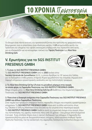 10 ΧΡΟΝΙΑ Πρωτοπορία

Οι έλεγχοι είναι πάντα εκτενείς και προσανατολίζονται στα πρότυπα της φαρμακευτικής
βιομηχανίας, ενώ οι απαιτήσεις είναι ιδιαίτερα υψηλές. Η LR αντιμετωπίζει αυτήν την
πρόκληση και υπομένει την υψηλή οικονομική επιβάρυνση που προκύπτει από αυτό,
για να εξασφαλίζει και να καταγράφει τακτικά την Υψηλή Ποιότητα των Aloe Vera
Drinking Gels.

V. Ερωτήσεις για το SGS INSTITUT
FRESENIUS GMBH
1. Τι είναι το SGS INSTITUT FRESENIUS GMBH;
Το SGS INSTITUT FRESENIUS GMBH από το 2003 ανήκει στην
Société Générale de Surveillance (SGS), η οποία ιδρύθηκε το 19o αιώνα στη Γαλλία,
για να διεξαχθούν επιθεωρήσεις σιταριού. Κύρια αρμοδιότητα της εταιρείας σήμερα είναι
παροχή υπηρεσιών εργαστηριακής ανάλυσης για την πιστοποίηση τροφίμων.
2. Το Aloe Vera Drinking Gel by LR είναι το μοναδικό ρόφημα στην αγορά,
το οποίο φέρει τη Σφραγίδα Ποιότητας του SGS INSTITUT FRESENIUS GMBH.
Μέχρι στιγμής μόνο τα Aloe Vera Drinking Gels by LR διαθέτουν την σημαντική Σφραγίδα
Ποιότητας του SGS INSTITUT FRESENIUS GMBH.
3. Ποια είναι η διαφορά ανάμεσα στην Σφραγίδα Ποιότητας του SGS INSTITUT FRESENIUS
GMBH και άλλων Σφραγίδων Ποιότητας;
Στον τομέα των τροφίμων υπάρχουν πολλές σφραγίδες ελέγχου και εταιρείες εργαστηριακών
υπηρεσιών. Το SGS INSTITUT FRESENIUS GMBH πέρα από τα άλλα ινστιτούτα, όπως
π.χ. Ökotest ή Stiftung Warentest είναι ένα από τα πιο γνωστά στην παγκόσμια αγορά.
Το SGS INSTITUT FRESENIUS GMBH διαθέτει αυτό το σημαντικό όνομα στην αγορά, λόγω
της πιστοποίησης της υψηλής ποιότητας πάνω από 35 χρόνια – ένα μόνιμο αποτελεσματικό
Concept. Ένας επιπλέον λόγος είναι η τακτική διεξαγωγή των ελέγχων. Η Σφραγίδα δεν
προσανατολίζεται μόνο σε δειγματοληπτικούς ελέγχους, αλλά εγγυάται σταθερά Υψηλά
Πρότυπα Ποιότητας. Για την κατάκτηση της σφραγίδας διεξάγονται πολλαπλοί έλεγχοι στο
-5-

 
