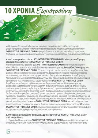 10 ΧΡΟΝΙΑ Εμπιστοσύνη

κάθε προϊόν. Σε αυτούς ελέγχονται τα πάντα: οι πρώτες ύλες, κάθε επεξεργασία
μέχρι την εμφιάλωση και το τελικό στάδιο παραγωγής. Μυστικές αγορές ελέγχου του
SGS INSTITUT FRESENIUS GMBH εξασφαλίζουν την ποιότητα του τελικού προϊόντος.
Πρόκειται για πραγματικά αυστηρούς ελέγχους που διασφαλίζουν ένα άριστο αποτέλεσμα.
4. Από πού προκύπτει ότι το SGS INSTITUT FRESENIUS GMBH είναι μια ανεξάρτητη
εταιρεία; Ποιος ελέγχει το SGS INSTITUT FRESENIUS GMBH?
Η ανεξαρτησία που φέρει το SGS INSTITUT FRESENIUS GMBH από τους εντολείς του
είναι άλλο ένα γεγονός που επιβεβαιώνει την πειστικότητα της Σφραγίδας Ποιότητας του
SGS INSTITUT FRESENIUS GMBH. Γι’ αυτό η εργασία του Ινστιτούτου στηρίζεται στις δύο
βασικές αξίες: ουδετερότητα και ακεραιότητα. Ως εμπορική εταιρεία παρέχει υπηρεσίες
πιστοποίησης προϊόντων στην αγορά, ωστόσο διατηρεί στο ακέραιο την ανεξάρτητη
λειτουργία του. Μόνο αποτελέσματα ελέγχων που προέρχονται αυστηρά από ενδοεταιρικά
εργαστήρια των ενδοεταιρικών εργαστηρίων του SGS INSTITUT FRESENIUS GMBH
λαμβάνονται υπόψη για τη θέσπιση οποιασδήποτε απόφασης. Η ακεραιότητα της
Σφραγίδας εξαρτάται από την ανεξάρτητη σκέψη ποιότητας. Γι’ αυτό και όλοι οι τομείς,
από τα εργαστήρια έως τη διοίκηση βρίσκονται υπό την εποπτεία ειδικά ανεπτυγμένων
συστημάτων διαχείρισης ποιότητας, για τη διασφάλιση ενδελεχούς ελέγχου των εσωτερικών
διαδικασιών. Επιπρόσθετα, οι εργαζόμενοι εγγυώνται την αμεροληψία τους μέσω μιας
πρόσθετης σύμβασης εργασίας, το αποκαλούμενο Code Contract. Ωστόσο, διεξάγονται και
εξωτερικοί έλεγχοι, από εταιρείες διαπίστευσης και πιστοποίησης, καθώς και από δημόσιους
φορείς. Αυτό σημαίνει ότι και το SGS INSTITUT FRESENIUS GMBH τακτικά ελέγχεται από
εσωτερικούς και εξωτερικούς φορείς. Από την πολύτιμη συνεργασία μεταξύ της LR και του
SGS INSTITUT FRESENIUS GMBH επωφελείται κυρίως ο καταναλωτής, εφόσον απολαμβάνει
τις άριστες προδιαγραφές υψηλής ποιότητας των προϊόντων.
5. Μπορεί να αφαιρεθεί το δικαίωμα Σφραγίδας του SGS INSTITUT FRESENIUS GMBH
από τα προϊόντα;
Η Σφραγίδα Ποιότητας του SGS INSTITUT FRESENIUS GMBH αναμφισβήτητα μπορεί να
αφαιρεθεί, στην περίπτωση που δεν πληρούνται τα συμφωνηθέντα πρότυπα ποιότητας –

–6–

 