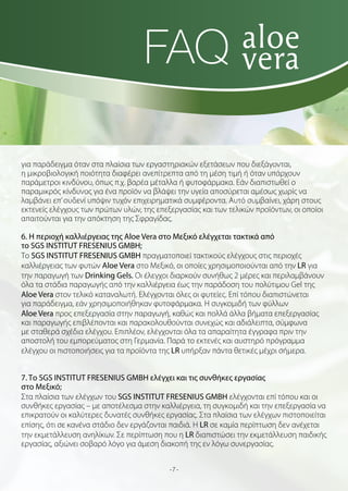FAQ
για παράδειγμα όταν στα πλαίσια των εργαστηριακών εξετάσεων που διεξάγονται,
η μικροβιολογική ποιότητα διαφέρει ανεπίτρεπτα από τη μέση τιμή ή όταν υπάρχουν
παράμετροι κινδύνου, όπως π.χ. βαρέα μέταλλα ή φυτοφάρμακα. Εάν διαπιστωθεί ο
παραμικρός κίνδυνος για ένα προϊόν να βλάψει την υγεία αποσύρεται αμέσως χωρίς να
λαμβάνει επ’ ουδενί υπόψιν τυχόν επιχειρηματικά συμφέροντα. Αυτό συμβαίνει, χάρη στους
εκτενείς ελέγχους των πρώτων υλών, της επεξεργασίας και των τελικών προϊόντων, οι οποίοι
απαιτούνται για την απόκτηση της Σφραγίδας.
6. Η περιοχή καλλιέργειας της Aloe Vera στο Μεξικό ελέγχεται τακτικά από
το SGS INSTITUT FRESENIUS GMBH;
Το SGS INSTITUT FRESENIUS GMBH πραγματοποιεί τακτικούς ελέγχους στις περιοχές
καλλιέργειας των φυτών Aloe Vera στο Μεξικό, οι οποίες χρησιμοποιούνται από την LR για
την παραγωγή των Drinking Gels. Οι έλεγχοι διαρκούν συνήθως 2 μέρες και περιλαμβάνουν
όλα τα στάδια παραγωγής από την καλλιέργεια έως την παράδοση του πολύτιμου Gel της
Aloe Vera στον τελικό καταναλωτή. Ελέγχονται όλες οι φυτείες. Επί τόπου διαπιστώνεται
για παράδειγμα, εάν χρησιμοποιήθηκαν φυτοφάρμακα. Η συγκομιδή των φύλλων
Aloe Vera προς επεξεργασία στην παραγωγή, καθώς και πολλά άλλα βήματα επεξεργασίας
και παραγωγής επιβλέπονται και παρακολουθούνται συνεχώς και αδιάλειπτα, σύμφωνα
με σταθερά σχέδια ελέγχου. Επιπλέον, ελέγχονται όλα τα απαραίτητα έγγραφα πριν την
αποστολή του εμπορεύματος στη Γερμανία. Παρά το εκτενές και αυστηρό πρόγραμμα
ελέγχου οι πιστοποιήσεις για τα προϊόντα της LR υπήρξαν πάντα θετικές μέχρι σήμερα.
7. Το SGS INSTITUT FRESENIUS GMBH ελέγχει και τις συνθήκες εργασίας
στο Μεξικό;
Στα πλαίσια των ελέγχων του SGS INSTITUT FRESENIUS GMBH ελέγχονται επί τόπου και οι
συνθήκες εργασίας – με αποτέλεσμα στην καλλιέργεια, τη συγκομιδή και την επεξεργασία να
επικρατούν οι καλύτερες δυνατές συνθήκες εργασίας. Στα πλαίσια των ελέγχων πιστοποιείται
επίσης, ότι σε κανένα στάδιο δεν εργάζονται παιδιά. Η LR σε καμία περίπτωση δεν ανέχεται
την εκμετάλλευση ανηλίκων. Σε περίπτωση που η LR διαπιστώσει την εκμετάλλευση παιδικής
εργασίας, αξιώνει σοβαρό λόγο για άμεση διακοπή της εν λόγω συνεργασίας.
-7-

 