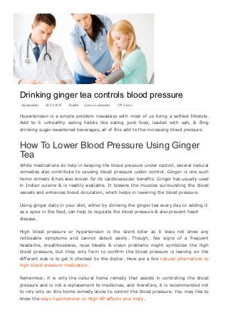 Drinking ginger tea controls blood pressure
Jayanandini   28/12/2015   Health Leave a comment   159 Views
Hypertension is a simple problem nowadays with most of us living a settled lifestyle.
Add  to  it  unhealthy  eating  habits  like  eating  junk  food,  loaded  with  salt,  &  fling
drinking sugar­sweetened beverages, all of this add to the increasing blood pressure.
How To Lower Blood Pressure Using Ginger
Tea
While medications do help in keeping the blood pressure under control, several natural
remedies also contribute to causing blood pressure under control. Ginger is one such
home remedy & has also known for its cardiovascular benefits. Ginger has usually used
in Indian cuisine & is readily available. It loosens the muscles surrounding the blood
vessels and enhances blood circulation, which helps in lowering the blood pressure.
Using ginger daily in your diet, either by drinking the ginger tea every day or adding it
as a spice in the food, can help to regulate the blood pressure & also prevent heart
disease.
High  blood  pressure  or  hypertension  is  the  silent  killer  as  it  does  not  show  any
noticeable  symptoms  and  cannot  detect  easily.  Though,  few  signs  of  a  frequent
headache,  breathlessness,  nose  bleeds  &  vision  problems  might  symbolize  the  high
blood  pressure,  but  they  only  form  to  confirm  the  blood  pressure  is  leaning  on  the
different side is to get it checked by the doctor. Here are a few natural alternatives to
high blood pressure medication.
Remember,  it  is  only  the  natural  home  remedy  that  assists  in  controlling  the  blood
pressure and is not a replacement to medicines, and therefore, it is recommended not
to rely only on this home remedy alone to control the blood pressure. You may like to
know the ways hypertension or High BP affects your body.
Additional health benefits of ginger tea
 
