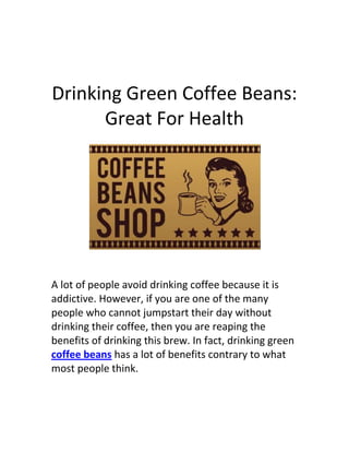 Drinking Green Coffee Beans:
      Great For Health




A lot of people avoid drinking coffee because it is
addictive. However, if you are one of the many
people who cannot jumpstart their day without
drinking their coffee, then you are reaping the
benefits of drinking this brew. In fact, drinking green
coffee beans has a lot of benefits contrary to what
most people think.
 