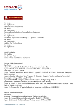the Issues
the Implications
appealing To 18-24-year-olds
the Issues
the Implications
boosting Usage In Underperforming In-home Categories
the Issues
the Implications
advertising Regulations Look Likely To Tighten In The Future
the Issues
the Implications
tackling The Tax Escalators
the Issues
the Implications
trend Application
life Hacking
the Nouveau Poor
mintel Futures Trend: Brand Intervention
internal Market Environment
key Points
alcohol Consumption In Decline, While Government Intervention Rises
figure 6: Trends In Uk Per Capita Consumption Of 100% Alcohol, 2006-11
drinking In The Social Context
figure 7: Hospital Admissions With A Primary Diagnosis Attributable To Alcohol Consumption In England,
2002/03-2011/12
figure 8: Hospital Admissions With A Primary Or Secondary Diagnosis Wholly Attributable To Alcohol
Consumption In England, By Age, 2011/12
figure 9: Accident & Emergency Attendances In England, By Age Group, 2011-12
pub Visits In Decline As Consumers Switch To Cheaper In-home Drinking
figure 10: Indices Of Real Disposable Income Per Adult (18+) And Affordability Of Alcohol On A Per Capita
Basis In The Uk, 1980-2012
figure 11: Consumption Of Alcoholic Drinks In-home And Out Of Home, 2001/02-2011
broader Market Environment
key Points
consumer Confidence Remains Low Despite The Recession Ending
figure 12: Household Income Vs Expenditure Per Head (£), 1997-2012
figure 13: Consumer Confidence Index, Monthly, January 2007-may 2013
Drinking in the Home - UK - June 2013
 