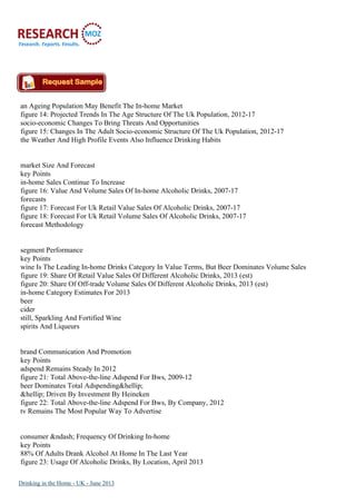 an Ageing Population May Benefit The In-home Market
figure 14: Projected Trends In The Age Structure Of The Uk Population, 2012-17
socio-economic Changes To Bring Threats And Opportunities
figure 15: Changes In The Adult Socio-economic Structure Of The Uk Population, 2012-17
the Weather And High Profile Events Also Influence Drinking Habits
market Size And Forecast
key Points
in-home Sales Continue To Increase
figure 16: Value And Volume Sales Of In-home Alcoholic Drinks, 2007-17
forecasts
figure 17: Forecast For Uk Retail Value Sales Of Alcoholic Drinks, 2007-17
figure 18: Forecast For Uk Retail Volume Sales Of Alcoholic Drinks, 2007-17
forecast Methodology
segment Performance
key Points
wine Is The Leading In-home Drinks Category In Value Terms, But Beer Dominates Volume Sales
figure 19: Share Of Retail Value Sales Of Different Alcoholic Drinks, 2013 (est)
figure 20: Share Of Off-trade Volume Sales Of Different Alcoholic Drinks, 2013 (est)
in-home Category Estimates For 2013
beer
cider
still, Sparkling And Fortified Wine
spirits And Liqueurs
brand Communication And Promotion
key Points
adspend Remains Steady In 2012
figure 21: Total Above-the-line Adspend For Bws, 2009-12
beer Dominates Total Adspending&hellip;
&hellip; Driven By Investment By Heineken
figure 22: Total Above-the-line Adspend For Bws, By Company, 2012
tv Remains The Most Popular Way To Advertise
consumer &ndash; Frequency Of Drinking In-home
key Points
88% Of Adults Drank Alcohol At Home In The Last Year
figure 23: Usage Of Alcoholic Drinks, By Location, April 2013
Drinking in the Home - UK - June 2013
 
