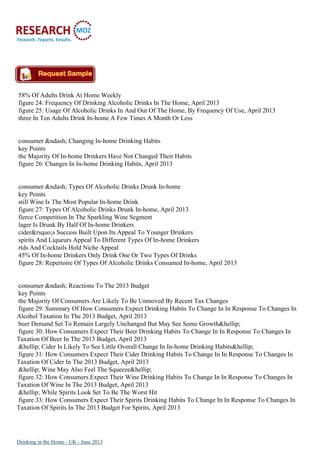 58% Of Adults Drink At Home Weekly
figure 24: Frequency Of Drinking Alcoholic Drinks In The Home, April 2013
figure 25: Usage Of Alcoholic Drinks In And Out Of The Home, By Frequency Of Use, April 2013
three In Ten Adults Drink In-home A Few Times A Month Or Less
consumer &ndash; Changing In-home Drinking Habits
key Points
the Majority Of In-home Drinkers Have Not Changed Their Habits
figure 26: Changes In In-home Drinking Habits, April 2013
consumer &ndash; Types Of Alcoholic Drinks Drunk In-home
key Points
still Wine Is The Most Popular In-home Drink
figure 27: Types Of Alcoholic Drinks Drunk In-home, April 2013
fierce Competition In The Sparkling Wine Segment
lager Is Drunk By Half Of In-home Drinkers
cider&rsquo;s Success Built Upon Its Appeal To Younger Drinkers
spirits And Liqueurs Appeal To Different Types Of In-home Drinkers
rtds And Cocktails Hold Niche Appeal
45% Of In-home Drinkers Only Drink One Or Two Types Of Drinks
figure 28: Repertoire Of Types Of Alcoholic Drinks Consumed In-home, April 2013
consumer &ndash; Reactions To The 2013 Budget
key Points
the Majority Of Consumers Are Likely To Be Unmoved By Recent Tax Changes
figure 29: Summary Of How Consumers Expect Drinking Habits To Change In In Response To Changes In
Alcohol Taxation In The 2013 Budget, April 2013
beer Demand Set To Remain Largely Unchanged But May See Some Growth&hellip;
figure 30: How Consumers Expect Their Beer Drinking Habits To Change In In Response To Changes In
Taxation Of Beer In The 2013 Budget, April 2013
&hellip; Cider Is Likely To See Little Overall Change In In-home Drinking Habits&hellip;
figure 31: How Consumers Expect Their Cider Drinking Habits To Change In In Response To Changes In
Taxation Of Cider In The 2013 Budget, April 2013
&hellip; Wine May Also Feel The Squeeze&hellip;
figure 32: How Consumers Expect Their Wine Drinking Habits To Change In In Response To Changes In
Taxation Of Wine In The 2013 Budget, April 2013
&hellip; While Spirits Look Set To Be The Worst Hit
figure 33: How Consumers Expect Their Spirits Drinking Habits To Change In In Response To Changes In
Taxation Of Spirits In The 2013 Budget For Spirits, April 2013
Drinking in the Home - UK - June 2013
 
