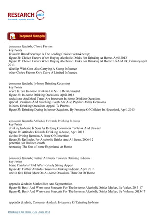 consumer &ndash; Choice Factors
key Points
favourite Brand/beverage Is The Leading Choice Factor&hellip;
figure 34: Choice Factors When Buying Alcoholic Drinks For Drinking At Home, April 2013
figure 35: Choice Factors When Buying Alcoholic Drinks For Drinking At Home: Us And Uk, February/april
2013
&hellip; With Cost Also Carrying A Strong Influence
other Choice Factors Only Carry A Limited Influence
consumer &ndash; In-home Drinking Occasions
key Points
seven In Ten In-home Drinkers Do So To Relax/unwind
figure 36: In-home Drinking Occasions, April 2013
socialising And Meal Times Are Important In-home Drinking Occasions
special Occasions And Watching Events Are Also Popular Drinks Occasions
in-home Drinking Occasions Appeal To Parents
figure 37: Drinking During In-home Occasions, By Presence Of Children In Household, April 2013
consumer &ndash; Attitudes Towards Drinking In-home
key Points
drinking In-home Is Seen As Helping Consumers To Relax And Unwind
figure 38: Attitudes Towards Drinking In-home, April 2013
alcohol Pricing Remains A Bone Of Contention
figure 39: Rpi Index For Alcoholic Drinks And All Items, 2006-12
potential For Online Growth
recreating The Out-of-home Experience At Home
consumer &ndash; Further Attitudes Towards Drinking In-home
key Points
home Comforts Hold A Particularly Strong Appeal
figure 40: Further Attitudes Towards Drinking In-home, April 2013
one In Five Drink More On At-home Occasions Than Out Of Home
appendix &ndash; Market Size And Segmentation
figure 41: Best- And Worst-case Forecasts For The In-home Alcoholic Drinks Market, By Value, 2013-17
figure 42: Best- And Worst-case Forecasts For The In-home Alcoholic Drinks Market, By Volume, 2013-17
appendix &ndash; Consumer &ndash; Frequency Of Drinking In-home
Drinking in the Home - UK - June 2013
 