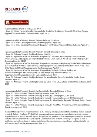 Alcoholic Drinks Drunk In-home, April 2013
figure 63: Choice Factors When Buying Alcoholic Drinks For Drinking At Home, By Next Most Popular
Types Of Alcoholic Drinks Drunk In-home, April 2013
appendix &ndash; Consumer &ndash; In-home Drinking Occasions
figure 64: In-home Drinking Occasions, By Demographics, April 2013
figure 65: In-home Drinking Occasions, By Frequency Of Drinking Alcoholic Drinks In Home, April 2013
appendix &ndash; Consumer &ndash; Attitudes Towards Drinking In-home
figure 66: Attitudes Towards Drinking In-home, April 2013
figure 67: Agreement With The Statements &lsquo;i Am Concerned About Buying Alcoholic Drinks
Online&rsquo; And &lsquo;i Am Interested In Beer/wine Clubs But Am Put Off By The Cost&rsquo;, By
Demographics, April 2013
figure 68: Agreement With The Statements &lsquo;i Am Interested In Replicating Drinks Which I&rsquo;ve
Had In Pubs/bars When At Home&rsquo; And &lsquo;prices Of Alcoholic Drinks Have Risen More Than
Other Food And Drink Products&rsquo;, By Demographics, April 2013
figure 69: Agreement With The Statements &lsquo;i Like To Drink At Home To Help Me
Unwind/relax&rsquo; And &lsquo;there Are Too Many Cheap Alcoholic Drinks In
Supermarkets/off-licences&rsquo;, By Demographics, April 2013
figure 70: Attitudes Towards Drinking In-home, By Most Popular Types Of Alcoholic Drinks Drunk
In-home, April 2013
figure 71: Attitudes Towards Drinking In-home, By Other Types Of Alcoholic Drinks Drunk In-home, April
2013
appendix &ndash; Consumer &ndash; Further Attitudes Towards Drinking In-home
figure 72: Further Attitudes Towards Drinking In-home, April 2013
figure 73: Further Attitudes Towards Drinking In-home, By Demographics, April 2013
figure 74: Further Attitudes Towards Drinking In-home, By Demographics, April 2013 (continued)
figure 75: Further Attitudes Towards Drinking In-home, By Most Popular Types Of Alcoholic Drinks Drunk
In-home, April 2013
figure 76: Further Attitudes Towards Drinking In-home, By Next Most Popular Types Of Alcoholic Drinks
Drunk In-home, April 2013
ResearchMoz(http://www.researchmoz.us/) is the one stop online destination to find and buy market research
reports & Industry Analysis. We fulfill all your research needs spanning across industry verticals with our
huge collection of market research reports. We provide our services to all sizes of organizations and across all
industry verticals and markets. Our Research Coordinators have in-depth knowledge of reports as well as
publishers and will assist you in making an informed decision by giving you unbiased and deep insights on
which reports will satisfy your needs at the best price.
Drinking in the Home - UK - June 2013
 