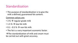 Standardization
• The purpose of standardization is to give the
milk a defined, guaranteed fat content.
Common values are;
• 3 %  regular-grade milk
• 1.5 %  low-fat milk
• 0.1 - 0.5 %  non-fat milk
• The fat is a very important economic factor.
The standardization of milk and cream must
be carried out with great accuracy.
 