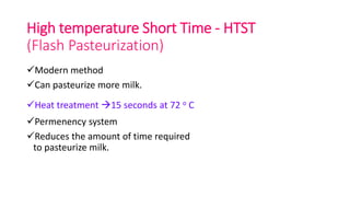 High temperature Short Time - HTST
(Flash Pasteurization)
Modern method
Can pasteurize more milk.
Heat treatment 15 seconds at 72 o C
Permenency system
Reduces the amount of time required
to pasteurize milk.
 