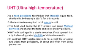 UHT (Ultra-high-temperature)
is a food processing technology that sterilizes liquid food,
chiefly milk, by heating it 135 °C for 2-5 seconds
 the temperature required to kill spores in milk.
The heat used during the UHT process can cause Maillard
browning and change the taste and smell of dairy products.
UHT milk packaged in a sterile container, if not opened, has
a typical unrefrigerated shelf life of six to nine months.
In contrast, HTST pasteurized milk has a shelf life of about
two weeks from processing, or about one week from being
put on sale.
 