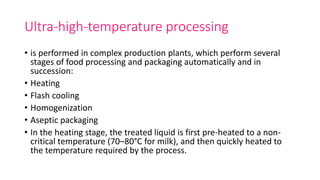 Ultra-high-temperature processing
• is performed in complex production plants, which perform several
stages of food processing and packaging automatically and in
succession:
• Heating
• Flash cooling
• Homogenization
• Aseptic packaging
• In the heating stage, the treated liquid is first pre-heated to a non-
critical temperature (70–80°C for milk), and then quickly heated to
the temperature required by the process.
 