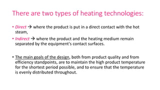 There are two types of heating technologies:
• Direct  where the product is put in a direct contact with the hot
steam,
• Indirect  where the product and the heating medium remain
separated by the equipment's contact surfaces.
• The main goals of the design, both from product quality and from
efficiency standpoints, are to maintain the high product temperature
for the shortest period possible, and to ensure that the temperature
is evenly distributed throughout.
 